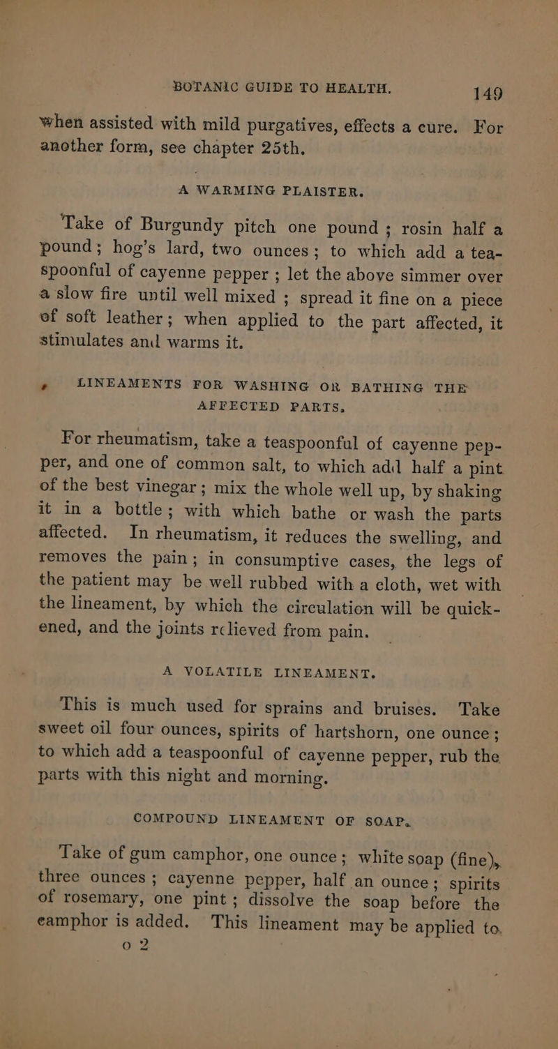 when assisted with mild purgatives, effects a cure. For another form, see chapter 25th. A WARMING PLAISTER. Take of Burgundy pitch one pound ; rosin half a pound; hog’s lard, two ounces; to which add a tea- spoonful of cayenne pepper ; let the above simmer over a slow fire until well mixed ; spread it fine on a piece ef soft leather; when applied to the part affected, it stimulates and warms it. ’ LINEAMENTS FOR WASHING OR BATHING THE AFFECTED PARTS, For rheumatism, take a teaspoonful of cayenne pep- per, and one of common salt, to which adi half a pint. of the best vinegar ; mix the whole well up, by shaking it in a bottle; with which bathe or wash the parts affected. In rheumatism, it reduces the swelling, and removes the pain; in consumptive cases, the legs of the patient may be well rubbed with a cloth, wet with the lineament, by which the circulation will be quick - ened, and the joints rclieved from pain. A VOLATILE LINEAMENT. This is much used for sprains and bruises. Take sweet oil four ounces, spirits of hartshorn, one ounce; to which add a teaspoonful of cayenne pepper, rub the parts with this night and morning. COMPOUND LINEAMENT OF SOAP, Take of gum camphor, one ounce; white soap (fine),. three ounces ; cayenne pepper, half an ounce ; spirits of rosemary, one pint; dissolve the soap before the eamphor is added. This lineament may be applied to. 02