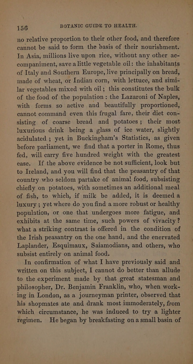 no relative proportion to their other food, and therefore cannot be said to form the basis of their nourishment. In Asia, millions live upon rice, without any other ae- companiment, save alittle vegetable oil: the inhabitants of Italy and Southern Europe, live principally on bread, made of wheat, or Indian corn, with lettuce, and simi- lar vegetables mixed with oil; this constitutes the bulk of the food of the population: the Lazaroni of Naples, with forms so active and beautifully proportioned, cannot command even this frugal fare, their diet con- sisting of coarse bread and potatoes; their most luxurious drink being a glass of ice water, slightly acidulated ; yet in Buckingham’s Statistics, as given before parliament, we find that a porter in Rome, thus fed, will carry five hundred weight with the greatest ease. If the above evidence be not sufficient, look but to Ireland, and you will find that the peasantry of that country who seldom partake of anima! food, subsisting chiefly on potatoes, with sometimes an additional meal of fish, to which, if milk be added, it is deemed a luxury ; yet where do you find a more robust or healthy population, or one that undergoes more fatigue, and exhibits at the same time, such powers of vivacity ? what a striking contrast is offered in the condition of the Irish peasantry on the one hand, and the enervated Laplander, Esquimaux, Saiamodians, and others, who subsist entirely on animal food. In confirmation of what I have previously said and written on this subject, I cannot do better than allude to the experiment made by that great statesman and philosopher, Dr. Benjamin Franklin, who, when work- - ing in London, as a journeyman printer, observed that his shopmates ate and drank most immoderately, from which circumstance, he was induced to try a lighter regimen. He began by breakfasting ona small basin of