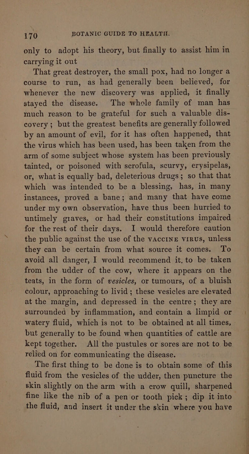 only to adopt his theory, but finally to assist him in carrying it out That great destroyer, the small pox, had no longer a course to run, as had generally been believed, for whenever the new discovery was applied, it finally stayed the disease. The whole family of man has much reason to be grateful for such a valuable dis- covery ; but the greatest benefits are generally followed by an amount of evil, for it has often happened, that the virus which has been used, has been taken from the arm of some subject whose system has been previously tainted, or poisoned with scrofula, scurvy, erysipelas, or, what is equally bad, deleterious drugs; so that that which was intended to be a blessing, has, in many instances, proved a bane; and many that have come under my own observation, have thus been hurried to untimely graves, or had their constitutions impaired for the rest of their days. I would therefore caution the public against the use of the vaccINg virus, unless they can be certain from what source it comes. To avoid all danger, I would recommend it, to be taken from the udder of the cow, where it appears on the teats, in the form of vesicles, or tumours, of a bluish colour, approaching to livid; these vesicles are elevated at the margin, and depressed in the centre; they are surrounded by inflammation, and contain a limpid or watery fluid, which is not to be obtained at all times, but generally to be found when quantities of cattle are kept together. All the pustules or sores are not to be relied on for communicating the disease. The first thing to be done is to obtain some of this fluid from the vesicles of the udder, then puncture the skin slightly on the arm with a crow quill, sharpened fine like the nib of a pen or tooth pick; dip it into the fluid, and insert it under the skin where you have