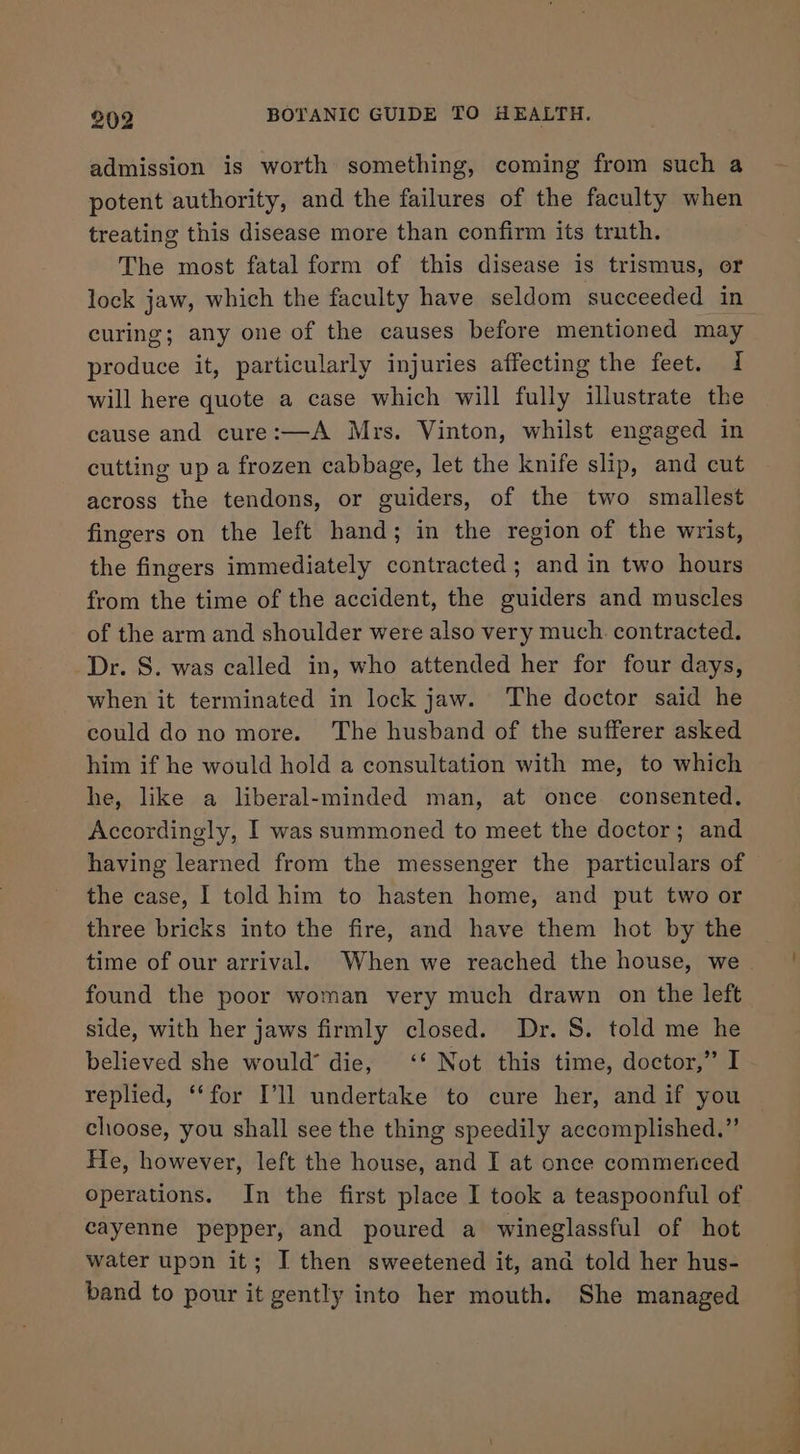 admission is worth something, coming from such a potent authority, and the failures of the faculty when treating this disease more than confirm its truth. The most fatal form of this disease is trismus, or curing; any one of the causes before mentioned may produce it, particularly injuries affecting the feet. 1 will here quote a case which will fully illustrate the cause and cure:—A Mrs. Vinton, whilst engaged in cutting up a frozen cabbage, let the knife slip, and cut across the tendons, or guiders, of the two smallest fingers on the left hand; in the region of the wrist, the fingers immediately contracted; and in two hours from the time of the accident, the guiders and muscles of the arm and shoulder were also very much. contracted. Dr. S. was called in, who attended her for four days, when it terminated in lock jaw. The doctor said he could do no more. The husband of the sufferer asked him if he would hold a consultation with me, to which he, like a liberal-minded man, at once. consented. Accordingly, I was summoned to meet the doctor; and having learned from the messenger the particulars of the case, I told him to hasten home, and put two or three bricks into the fire, and have them hot by the time of our arrival. When we reached the house, we found the poor woman very much drawn on the left side, with her jaws firmly closed. Dr. 8. told me he believed she would’ die, ‘‘ Not this time, doctor,” I replied, “‘for I’ll undertake to cure her, and if you choose, you shall see the thing speedily accomplished.” He, however, left the house, and I at once commenced operations. In the first place I took a teaspoonful of cayenne pepper, and poured a wineglassful of hot water upon it; I then sweetened it, and told her hus- band to pour it gently into her mouth. She managed a