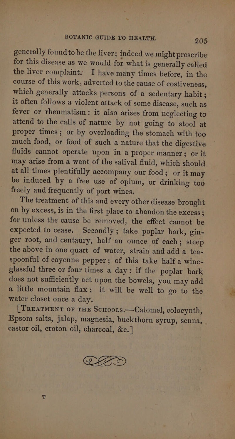 generally found to be the liver; indeed we might prescribe for this disease as we would for what is generally called the liver complaint. I have many times before, in the course of this work, adverted to the cause of costiveness, which generally attacks persons of a sedentary habit ; it often follows a violent attack of some disease, such as fever or rheumatism: it also arises from neglecting to attend to the calls of nature by not going to stool at proper times; or by overloading the stomach with too much food, or food of such a nature that the digestive fluids cannot operate upon in a proper manner; or it may arise from a want of the salival fluid, which should at all times plentifully accompany our food: or it may be induced by a free use of opium, or drinking too freely and frequently of port wines. The treatment of this and every other disease brought on by excess, is in the first place to abandon the eXcess § for unless the cause be removed, the effect cannot be expected to cease. Secondly; take poplar bark, gin- ger root, and centaury, half an ounce of each; steep the above in one quart of water, strain and add a tea« spoonful of cayenne pepper; of this take half a wine- glassful three or four times a day: if the poplar bark does not sufficiently act upon the bowels, you may add a little mountain flax; it will be well to go to the water closet once a day. . [TREATMENT oF THE ScHoors.—Calomel, colocynth, Epsom salts, jalap, magnesia, buckthorn syrup, senna, castor oil, croton oil, charcoal, &amp;c. | CID