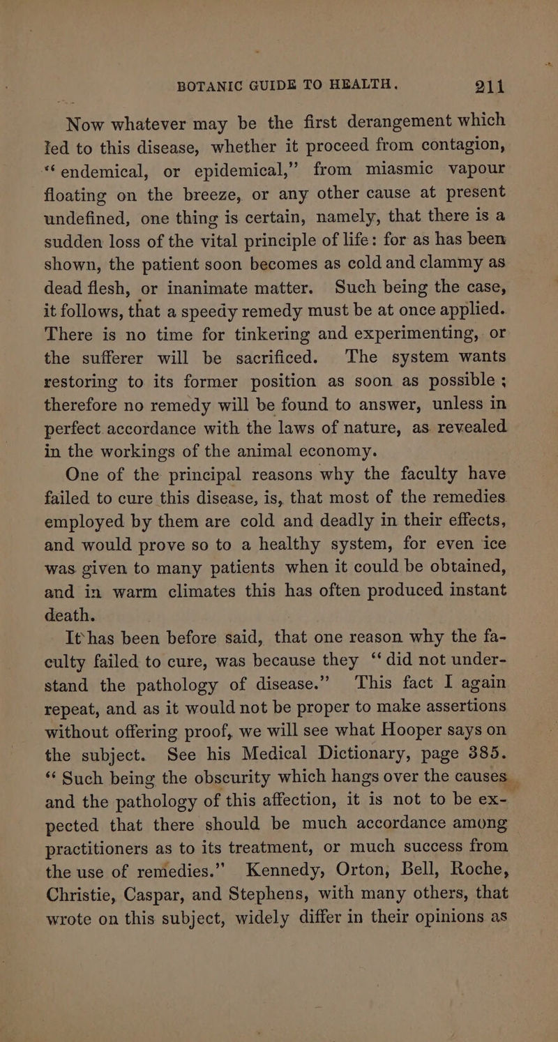 Now whatever may be the first derangement which Ted to this disease, whether it proceed from contagion, “‘endemical, or epidemical,’ from miasmic vapour floating on the breeze, or any other cause at present undefined, one thing is certain, namely, that there is a sudden loss of the vital principle of life: for as has been shown, the patient soon becomes as cold and clammy as dead flesh, or inanimate matter. Such being the case, it follows, that a speedy remedy must be at once applied. There is no time for tinkering and experimenting, or the sufferer will be sacrificed. The system wants restoring to its former position as soon as possible ; therefore no remedy will be found to answer, unless in perfect, accordance with the laws of nature, as revealed in the workings of the animal economy. One of the principal reasons why the faculty have failed to cure this disease, is, that most of the remedies. employed by them are cold and deadly in their effects, and would prove so to a healthy system, for even ice was given to many patients when it could be obtained, and in warm climates this has often produced instant death. It}has been before said, that one reason why the fa- culty failed to cure, was because they “did not under- stand the pathology of disease.” This fact I again repeat, and as it would not be proper to make assertions without offering proof, we will see what Hooper says on the subject. See his Medical Dictionary, page 385. “Such being the obscurity which hangs over the causes_ and the pathology of this affection, it is not to be ex- pected that there should be much accordance among practitioners as to its treatment, or much success from the use of remedies.’’ Kennedy, Orton, Bell, Roche, Christie, Caspar, and Stephens, with many others, that wrote on this subject, widely differ in their opinions as