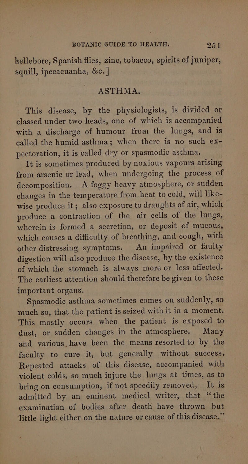 hellebore, Spanish flies, zinc, tobacco, spirits of juniper, squill, ipecacuanha, &amp;c. | ASTHMA. This disease, by the physiologists, is divided or classed under two heads, one of which is accompanied with a discharge of humour from the lungs, and is called the humid asthma; when there is no such ex~ pectoration, it is called dry or spasmodic asthma. It is sometimes produced by noxious vapours arising from arsenic or lead, when undergoing the process of decomposition. A foggy heavy atmosphere, or sudden changes in the temperature from heat to cold, will like- wise produce it; also exposure to draughts of air, which produce a contraction of the air cells of the lungs, wherein is formed a secretion, or deposit of mucous, which causes a difficulty of breathing, and cough, with other distressing symptoms. An impaired or faulty digestion will also produce the disease, by the existence of which the stomach is always more or less affected. The earliest attention should therefore be given to these important organs. Spasmodic asthma sometimes comes on suddenly, so much so, that the patient is seized with it in a moment. This mostly occurs when the patient is exposed to dust, or sudden changes in the atmosphere. Many and various. have been the means resorted to by the faculty to cure it, but generally without success. Repeated attacks of this disease, accompanied with violent colds, so much injure the lungs at times, as to bring on consumption, if not speedily removed, It is admitted by an eminent medical writer, that ‘the examination of bodies after death have thrown but little light either on the nature or cause of this disease.””