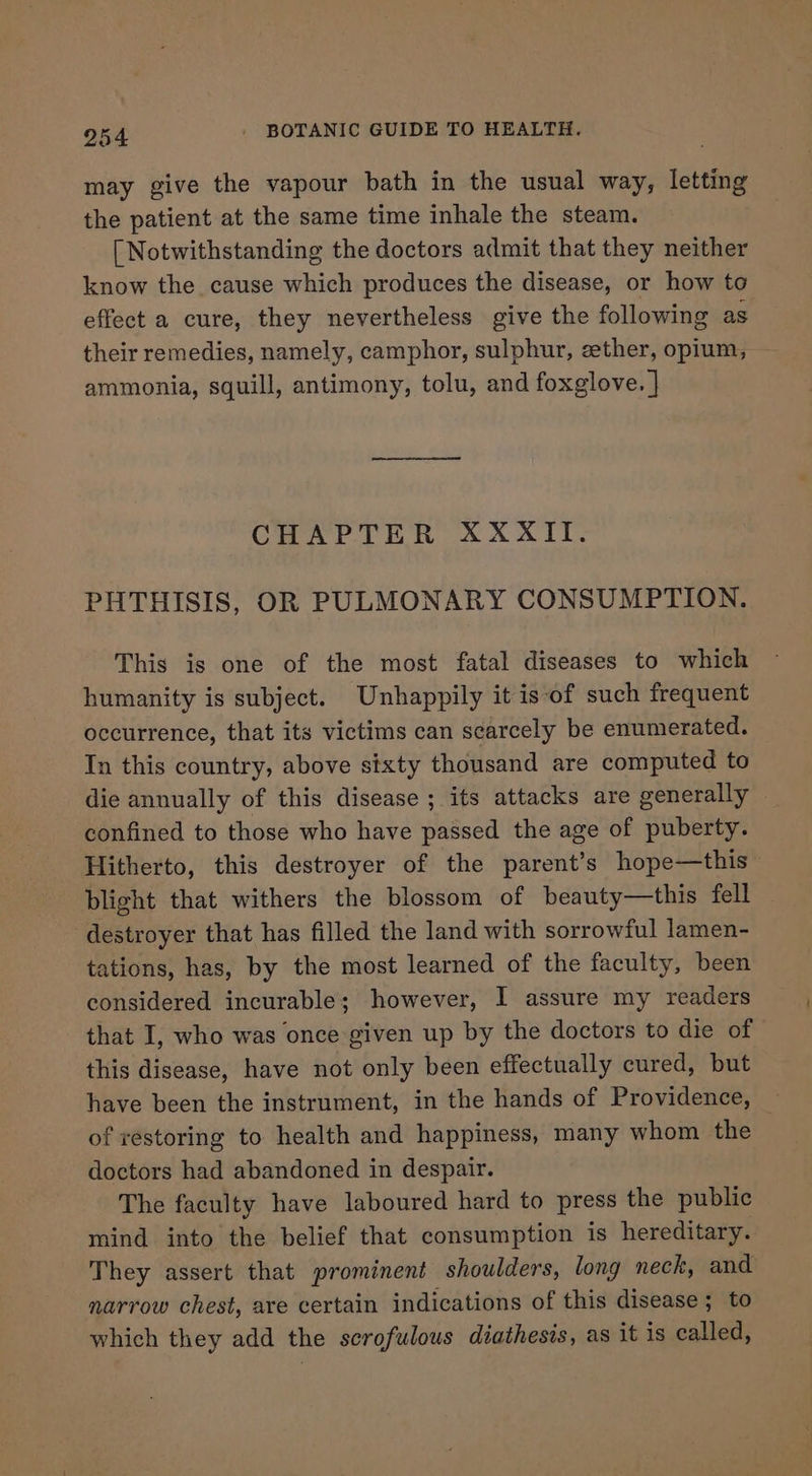 may give the vapour bath in the usual way, letting the patient at the same time inhale the steam. [ Notwithstanding the doctors admit that they neither know the cause which produces the disease, or how to effect a cure, they nevertheless give the following as their remedies, namely, camphor, sulphur, ether, opium, — ammonia, squill, antimony, tolu, and foxglove. | CHAPTER XXXIT. PHTHISIS, OR PULMONARY CONSUMPTION. This is one of the most fatal diseases to which humanity is subject. Unhappily it is‘of such frequent occurrence, that its victims can scarcely be enumerated. In this country, above sixty thousand are computed to die annually of this disease ; its attacks are generally — confined to those who have passed the age of puberty. Hitherto, this destroyer of the parent’s hope—this blight that withers the blossom of beauty—this fell destroyer that has filled the land with sorrowful lamen- tations, has, by the most learned of the faculty, been considered incurable; however, I assure my readers that I, who was once given up by the doctors to die of this disease, have not only been effectually cured, but have been the instrument, in the hands of Providence, of restoring to health and happiness, many whom the doctors had abandoned in despair. The faculty have laboured hard to press the public mind into the belief that consumption is hereditary. They assert that prominent shoulders, long neck, and narrow chest, are certain indications of this disease; to which they add the serofulous diathesis, as it is called,