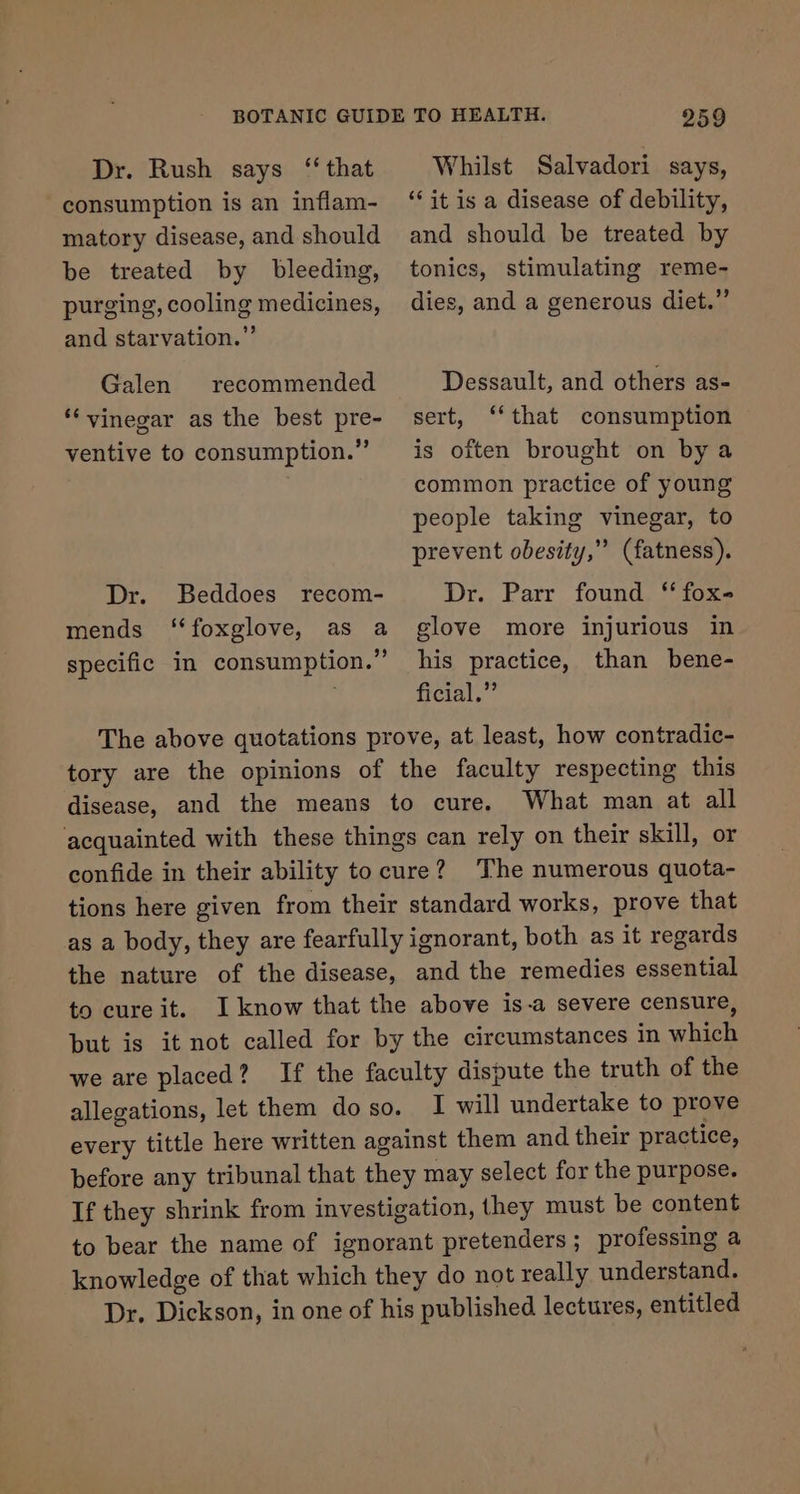 Dr. Rush says “that consumption is an inflam- matory disease, and should 259 Whilst Salvadori says, ‘it is a disease of debility, and should be treated by be treated by bleeding, purging, cooling medicines, and starvation.” Galen recommended ‘vinegar as the best pre- ventive to consumption.” tonics, stimulating reme- dies, and a generous diet.”’ Dessault, and others as- sert, ‘‘that consumption is often brought on by a common practice of young people taking vinegar, to prevent obesity,” (fatness). Dr. Parr found “ fox- glove more injurious in his practice, than bene- ficial.” The above quotations prove, at least, how contradic- tory are the opinions of the faculty respecting this disease, and the means to cure. What man at all acquainted with these things can rely on their skill, or confide in their ability tocure? ‘The numerous quota- tions here given from their standard works, prove that as a body, they are fearfully ignorant, both as it regards the nature of the disease, and the remedies essential to cureit. I know that the above is-a severe censure, but is it not called for by the circumstances in which we are placed? If the faculty dispute the truth of the allegations, let them doso. I will undertake to prove every tittle here written against them and their practice, before any tribunal that they may select for the purpose. If they shrink from investigation, they must be content to bear the name of ignorant pretenders; professing a knowledge of that which they do not really understand. Dr. Dickson, in one of his published lectures, entitled Dr. Beddoes recom- mends ‘‘foxglove, as a specific in consumption.”