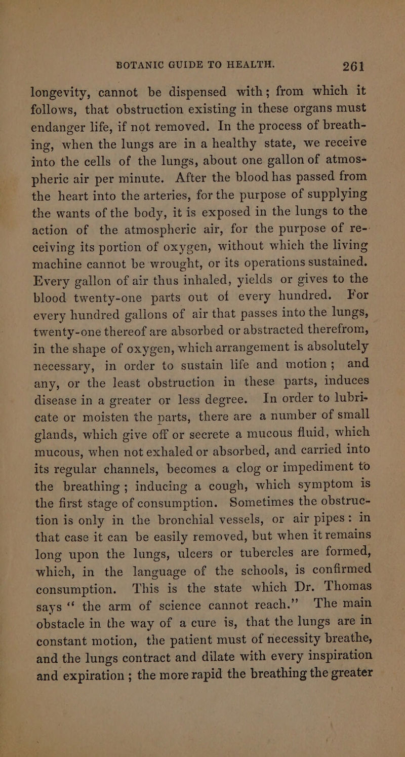 longevity, cannot be dispensed with; from which it follows, that obstruction existing in these organs must endanger life, if not removed. In the process of breath- ing, when the lungs are in a healthy state, we receive into the cells of the lungs, about one gallon of atmos- pheric air per minute. After the blood has passed from the heart into the arteries, for the purpose of supplying the wants of the body, it is exposed in the lungs to the action of the atmospheric air, for the purpose of re-. ceiving its portion of oxygen, without which the living machine cannot be wrought, or its operations sustained. Every gallon of air thus inhaled, yields or gives to the blood twenty-one parts out of every hundred. For every hundred gallons of air that passes into the lungs, twenty-one thereof are absorbed or abstracted therefrom, in the shape of oxygen, which arrangement is absolutely necessary, in order to sustain life and motion; and any, or the least obstruction in these parts, induces disease in a greater or less degree. In order to lubri- cate or moisten the parts, there are a number of small glands, which give off or secrete a mucous fluid, which mucous, when not exhaled or absorbed, and carried into its regular channels, becomes a clog or impediment to the breathing ; inducing a cough, which symptom is the first stage of consumption. Sometimes the obstruc- tion is only in the bronchial vessels, or air pipes: in that case it can be easily removed, but when it remains long upon the lungs, ulcers or tubercles are formed, which, in the language of the schools, is confirmed consumption. This is the state which Dr. Thomas says “‘ the arm of science cannot reach.” The main obstacle in the way of acure is, that the lungs are in constant motion, the patient must of necessity breathe, and the lungs contract and dilate with every inspiration and expiration ; the more rapid the breathing the greater