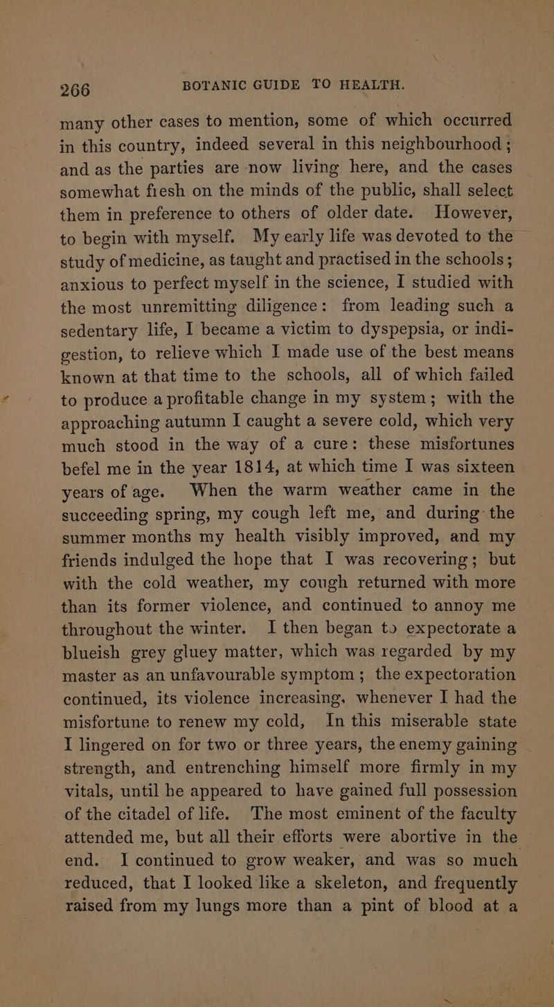 many other cases to mention, some of which occurred in this country, indeed several in this neighbourhood ; and as the parties are now living here, and the cases somewhat fresh on the minds of the public, shall select them in preference to others of older date. However, to begin with myself. My early life was devoted to the study of medicine, as taught and practised in the schools; anxious to perfect myself in the science, I studied with the most unremitting diligence: from leading such a sedentary life, I became a victim to dyspepsia, or indi- gestion, to relieve which I made use of the best means known at that time to the schools, all of which failed to produce a profitable change in my system; with the approaching autumn I caught a severe cold, which very much stood in the way of a cure: these misfortunes befel me in the year 1814, at which time I was sixteen years of age. When the warm weather came in the succeeding spring, my cough left me, and during the summer months my health visibly improved, and my friends indulged the hope that I was recovering; but with the cold weather, my cough returned with more than its former violence, and continued to annoy me throughout the winter. I then began to expectorate a blueish grey gluey matter, which was regarded by my master as an unfavourable symptom; the expectoration continued, its violence increasing, whenever I had the misfortune to renew my cold, In this miserable state I lingered on for two or three years, the enemy gaining strength, and entrenching himself more firmly in my vitals, until he appeared to have gained full possession of the citadel of life. The most eminent of the faculty attended me, but all their efforts were abortive in the end. I continued to grow weaker, and was so much reduced, that I looked like a skeleton, and frequently raised from my lungs more than a pint of blood at a