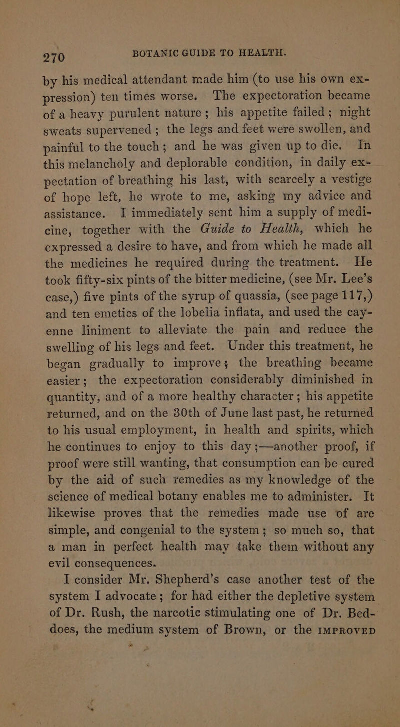 by his medical attendant made him (to use his own ex- pression) ten times worse. The expectoration became of a heavy purulent nature; his appetite failed; night sweats supervened; the legs and feet were swollen, and painful to the touch; and he was given up to die. In this melancholy and deplorable condition, in daily ex- - pectation of breathing his last, with scarcely a vestige of hope left, he wrote to me, asking my advice and assistance. I immediately sent him a supply of medi- cine, together with the Guide to Health, which he expressed a desire to have, and from which he made all the medicines he required during the treatment. He took fifty-six pints of the bitter medicine, (see Mr. Lee’s case,) five pints of the syrup of quassia, (see page 117,) and ten emetics of the lobelia inflata, and used the cay- enne liniment to alleviate the pain and reduce the swelling of his legs and feet. Under this treatment, he began gradually to improve; the breathing became easier; the expectoration considerably diminished in quantity, and of a more healthy character ; his appetite returned, and on the 30th of June last past, he returned to his usual employment, in health and spirits, which he continues to enjoy to this day ;—another proof, if proof were still wanting, that consumption can be cured by the aid of such remedies as my knowledge of the science of medical botany enables me to administer. It likewise proves that the remedies made use of are simple, and congenial to the system; so much so, that a man in perfect health may take them without any evil consequences. I consider Mr. Shepherd’s case another test of the system I advocate; for had either the depletive system of Dr. Rush, the narcotic stimulating one of Dr. Bed- does, the medium system of Brown, or the IMPROVED ns