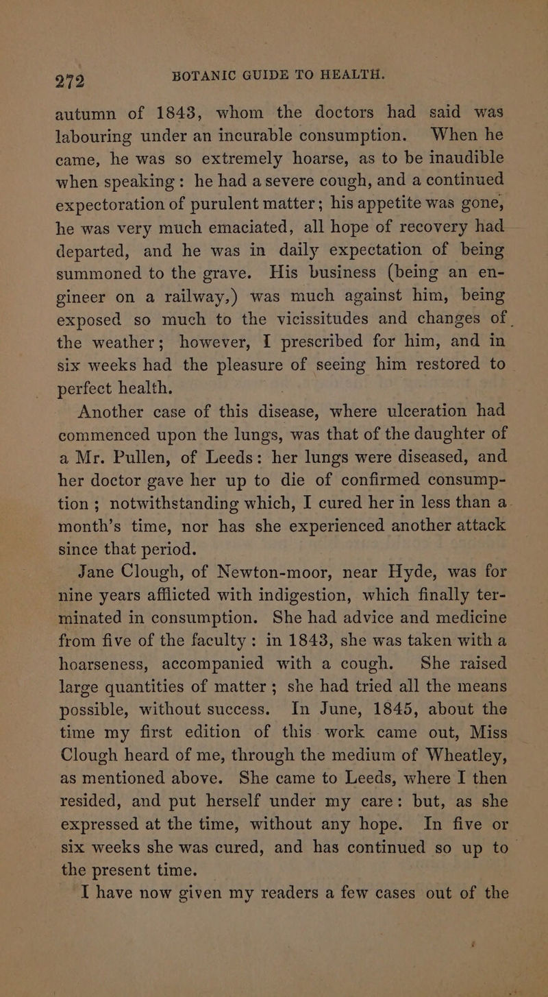 autumn of 1843, whom the doctors had said was labouring under an incurable consumption. When he came, he was so extremely hoarse, as to be inaudible when speaking: he had asevere cough, and a continued expectoration of purulent matter; his appetite was gone, he was very much emaciated, all hope of recovery had departed, and he was in daily expectation of being summoned to the grave. His business (being an en- gineer on a railway,) was much against him, being exposed so much to the vicissitudes and changes of | the weather; however, I prescribed for him, and in six weeks had the pleasure of seeing him restored to perfect health. Another case of this ene where ulceration had commenced upon the lungs, was that of the daughter of a Mr. Pullen, of Leeds: her lungs were diseased, and her doctor gave her up to die of confirmed consump- tion ; notwithstanding which, I cured her in less than a- month’s time, nor has she experienced another attack since that period. Jane Clough, of Newton-moor, near Hyde, was for nine years afflicted with indigestion, which finally ter- minated in consumption. She had advice and medicine from five of the faculty: in 1843, she was taken with a hoarseness, accompanied with a cough. She raised large quantities of matter; she had tried all the means possible, without success. In June, 1845, about the time my first edition of this work came out, Miss Clough heard of me, through the medium of Wheatley, as mentioned above. She came to Leeds, where I then resided, and put herself under my care: but, as she expressed at the time, without any hope. In five or six weeks she was cured, and has continued so up to the present time. | I have now given my readers a few cases out of the