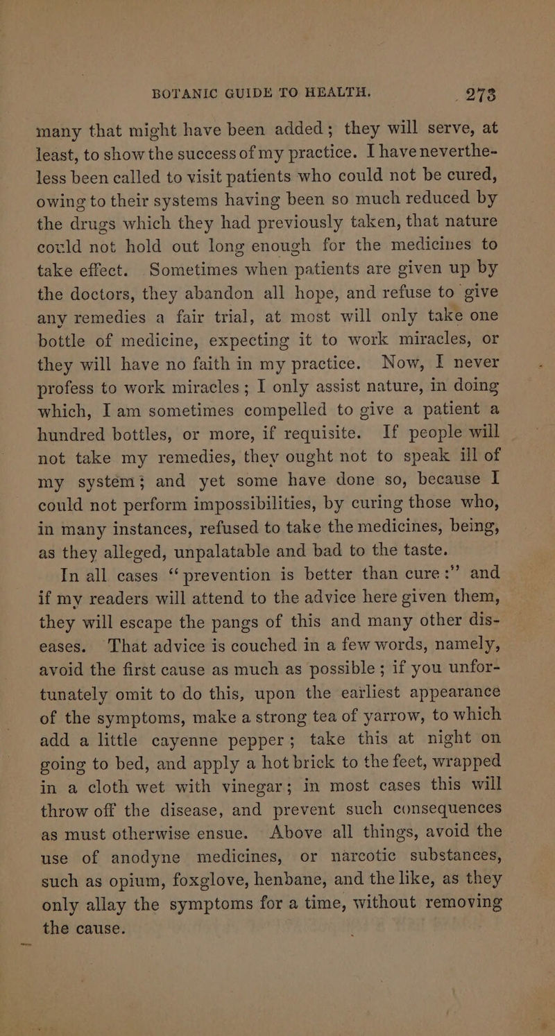 many that might have been added; they will serve, at least, to show the success of my practice. I haveneverthe- less been called to visit patients who could not be cured, owing to their systems having been so much reduced by the drugs which they had previously taken, that nature could not hold out long enough for the medicines to take effect. Sometimes when patients are given up by the doctors, they abandon all hope, and refuse to give any remedies a fair trial, at most will only take one bottle of medicine, expecting it to work miracles, or they will have no faith in my practice. Now, I never profess to work miracles; I only assist nature, in doing which, I am sometimes compelled to give a patient a hundred bottles, or more, if requisite. If people will not take my remedies, they ought not to speak ill of my system; and yet some have done so, because I could not perform impossibilities, by curing those who, in many instances, refused to take the medicines, being, as they alleged, unpalatable and bad to the taste. In all cases “prevention is better than cure: and if my readers will attend to the advice here given them, they will escape the pangs of this and many other dis- eases. That advice is couched in a few words, namely, avoid the first cause as much as possible ; if you unfor- tunately omit to do this, upon the earliest appearance of the symptoms, make a strong tea of yarrow, to which add a little cayenne pepper; take this at night on going to bed, and apply a hot brick to the feet, wrapped in a cloth wet with vinegar; in most cases this will throw off the disease, and prevent such consequences as must otherwise ensue. Above all things, avoid the use of anodyne medicines, or narcotic substances, such as opium, foxglove, henbane, and the like, as they only allay the symptoms for a time, without removing the cause.