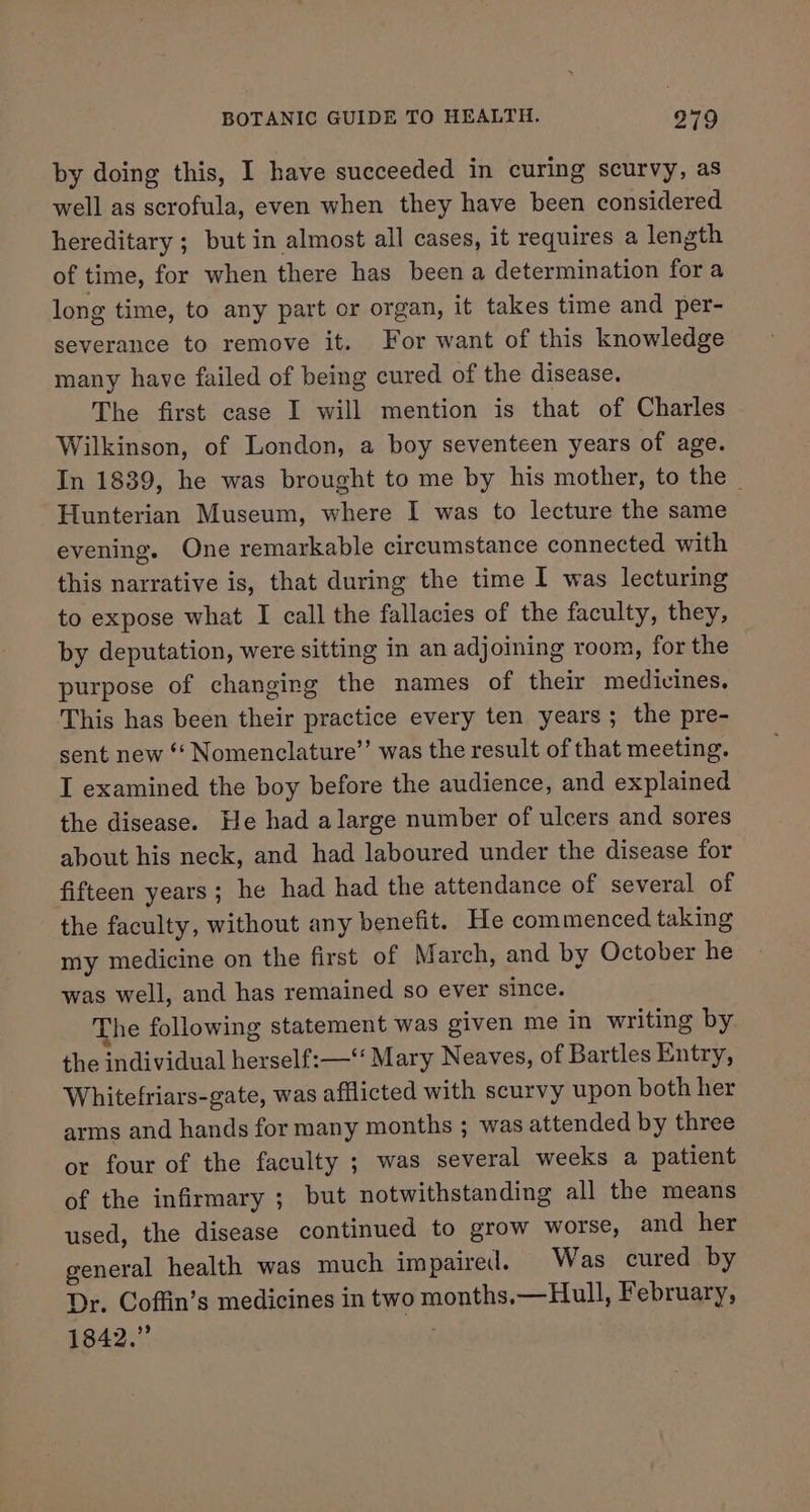 by doing this, I have succeeded in curing scurvy, as well as scrofula, even when they have been considered hereditary ; but in almost all cases, it requires a length of time, for when there has been a determination fora long time, to any part or organ, it takes time and per- severance to remove it. For want of this knowledge many have failed of being cured of the disease. The first case I will mention is that of Charles Wilkinson, of London, a boy seventeen years of age. In 1839, he was brought to me by his mother, to the | Hunterian Museum, where I was to lecture the same evening. One remarkable circumstance connected with this narrative is, that during the time I was lecturing to expose what I call the fallacies of the faculty, they, by deputation, were sitting in an adjoining room, for the purpose of changing the names of their medicines, This has been their practice every ten years; the pre- sent new *‘ Nomenclature’’ was the result of that meeting. I examined the boy before the audience, and explained the disease. He had alarge number of ulcers and sores about his neck, and had laboured under the disease for fifteen years; he had had the attendance of several of the faculty, without any benefit. He commenced taking my medicine on the first of March, and by October he was well, and has remained so ever since. The following statement was given me in writing by the individual herself:—‘‘ Mary Neaves, of Bartles Entry, Whitefriars-gate, was afflicted with scurvy upon both her arms and hands for many months ; was attended by three or four of the faculty ; was several weeks a patient of the infirmary ; but notwithstanding all the means used, the disease continued to grow worse, and her general health was much impaired. Was cured by Dr. Coffin’s medicines in two months,—Hull, February, 1842.”