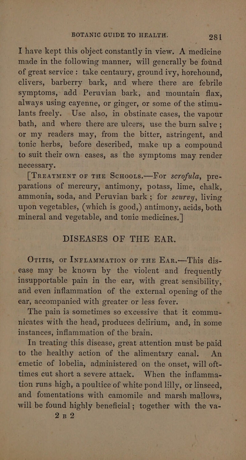 I have kept this object constantly in view. A medicine made in the following manner, will generally be found of great service: take centaury, ground ivy, horehound, clivers, barberry bark, and where there are febrile symptoms, add Peruvian bark, and mountain flax, always using cayenne, or ginger, or some of the stimu- lants freely. Use also, in obstinate cases, the vapour bath, and where there are ulcers, use the burn salve ; or my readers may, from the bitter, astringent, and tonic herbs, before described, make up a compound to suit their own cases, as the symptoms may render necessary. [TREATMENT oF THE ScHoots.—For scrofula, pre- parations of mercury, antimony, potass, lime, chalk, ammonia, soda, and Peruvian bark ; for scurvy, living upon vegetables, (which is good,) antimony, acids, both mineral and vegetable, and tonic medicines. | DISEASES OF THE EAR. Orrt1s, or INFLAMMATION oF THE Ear.—This dis- ease may be known by the violent and frequently insupportable pain in the ear, with great sensibility, and even inflammation of the external opening of the ear, accompanied with greater or less fever. The pain is sometimes so excessive that it commu- nicates with the head, produces delirium, and, in some instances, inflammation of the brain. In treating this disease, great attention must be paid to the healthy action of the alimentary canal. An emetic of lobelia, administered on the onset, will oft- times cut short a severe attack. When the inflamma- tion runs high, a poultice of white pond lilly, or linseed, and fomentations with camomile and marsh mallows, will be found highly beneficial; together with the va- 2B 2