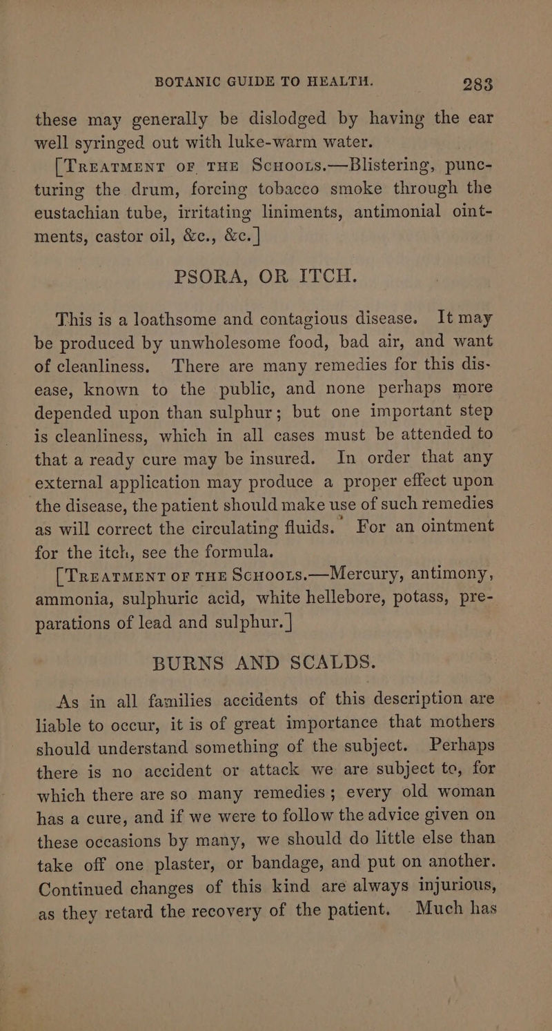 these may generally be dislodged by having the ear well syringed out with luke-warm water. [TREATMENT oF THE Scuoots.—Blistering, punc- turing the drum, forcing tobacco smoke through the eustachian tube, irritating liniments, antimonial oint- ments, castor oil, &amp;c., &amp;c. | PSORA, OR ITCH. This is a loathsome and contagious disease. It may be produced by unwholesome food, bad air, and want of cleanliness. There are many remedies for this dis- ease, known to the public, and none perhaps more depended upon than sulphur; but one important step is cleanliness, which in all cases must be attended to that a ready cure may be insured. In order that any external application may produce a proper effect upon the disease, the patient should make use of such remedies as will correct the circulating fluids. ' For an ointment for the itch, see the formula. [TREATMENT oF THE ScHoots.—Mercury, antimony, ammonia, sulphuric acid, white hellebore, potass, pre- parations of lead and sulphur. | BURNS AND SCALDS. As in all families accidents of this description are liable to occur, it is of great importance that mothers should understand something of the subject. Perhaps there is no accident or attack we are subject to, for which there are so many remedies; every old woman has a cure, and if we were to follow the advice given on these occasions by many, we should do little else than take off one plaster, or bandage, and put on another. Continued changes of this kind are always injurious, as they retard the recovery of the patient. Much has