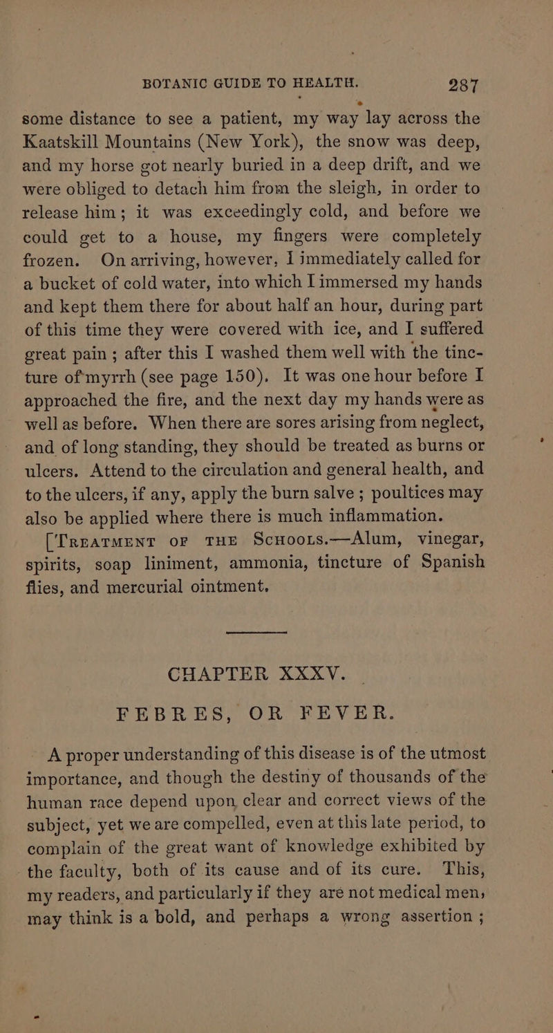 some distance to see a patient, my way lay across the Kaatskill Mountains (New York), the snow was deep, and my horse got nearly buried in a deep drift, and we were obliged to detach him from the sleigh, in order to release him; it was exceedingly cold, and before we could get to a house, my fingers were completely frozen. On arriving, however, I immediately called for a bucket of cold water, into which [immersed my hands and kept them there for about half an hour, during part of this time they were covered with ice, and I suffered great pain ; after this I washed them well with the tinc- ture of myrrh (see page 150), It was one hour before I approached the fire, and the next day my hands were as well as before. When there are sores arising from neglect, and of long standing, they should be treated as burns or ulcers. Attend to the circulation and general health, and to the ulcers, if any, apply the burn salve ; poultices may also be applied where there is much inflammation. (TREATMENT oF THE Scnoors.—Alum, vinegar, spirits, soap liniment, ammonia, tincture of Spanish flies, and mercurial ointment. CHAPTER XXXV. FEBRES, OR FEVER. A proper understanding of this disease is of the utmost importance, and though the destiny of thousands of the human race depend upon, clear and correct views of the subject, yet we are compelled, even at this late period, to complain of the great want of knowledge exhibited by the faculty, both of its cause and of its cure. This, my readers, and particularly if they are not medical men; may think is a bold, and perhaps a wrong assertion ;