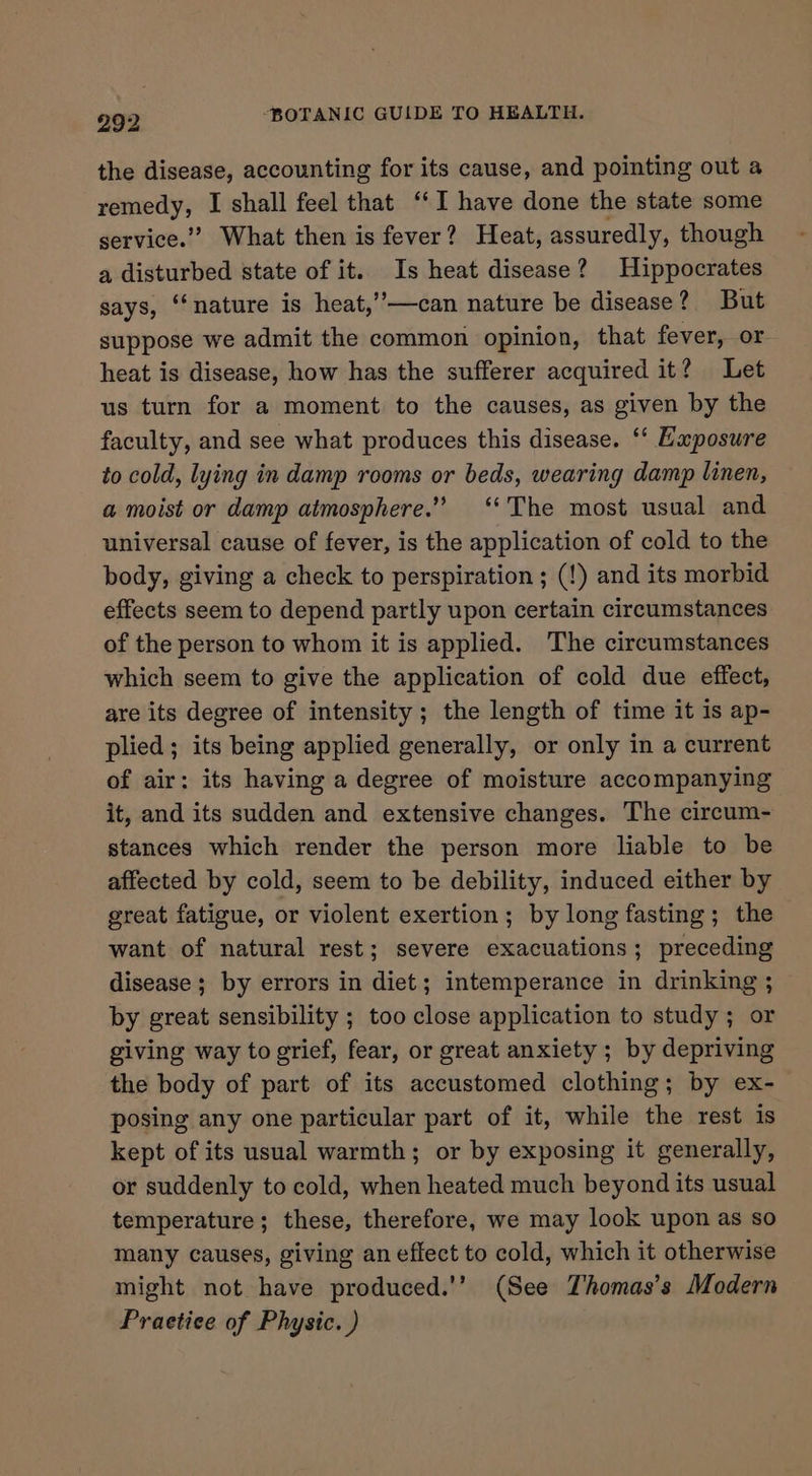 the disease, accounting for its cause, and pointing out a remedy, I shall feel that ‘‘I have done the state some service.” What then is fever? Heat, assuredly, though a disturbed state of it. Is heat disease? Hippocrates says, “nature is heat,’’—can nature be disease? But suppose we admit the common opinion, that fever, or heat is disease, how has the sufferer acquired it? Let us turn for a moment to the causes, as given by the faculty, and see what produces this disease. ‘‘ Exposure to cold, lying in damp rooms or beds, wearing damp linen, a moist or damp atmosphere.” ‘The most usual and universal cause of fever, is the application of cold to the body, giving a check to perspiration ; (!) and its morbid effects seem to depend partly upon certain circumstances of the person to whom it is applied. The circumstances which seem to give the application of cold due effect, are its degree of intensity; the length of time it is ap- plied; its being applied generally, or only in a current of air: its having a degree of moisture accompanying it, and its sudden and extensive changes. The circum- stances which render the person more liable to be affected by cold, seem to be debility, induced either by great fatigue, or violent exertion; by long fasting; the want of natural rest; severe exacuations; preceding disease; by errors in diet; intemperance in drinking ; by great sensibility ; too close application to study; or giving way to grief, fear, or great anxiety ; by depriving the body of part of its accustomed clothing; by ex- posing any one particular part of it, while the rest is kept of its usual warmth; or by exposing it generally, or suddenly to cold, when heated much beyond its usual temperature; these, therefore, we may look upon as so many causes, giving an effect to cold, which it otherwise might not have produced.'’ (See Thomas's Modern Praetice of Physic. )