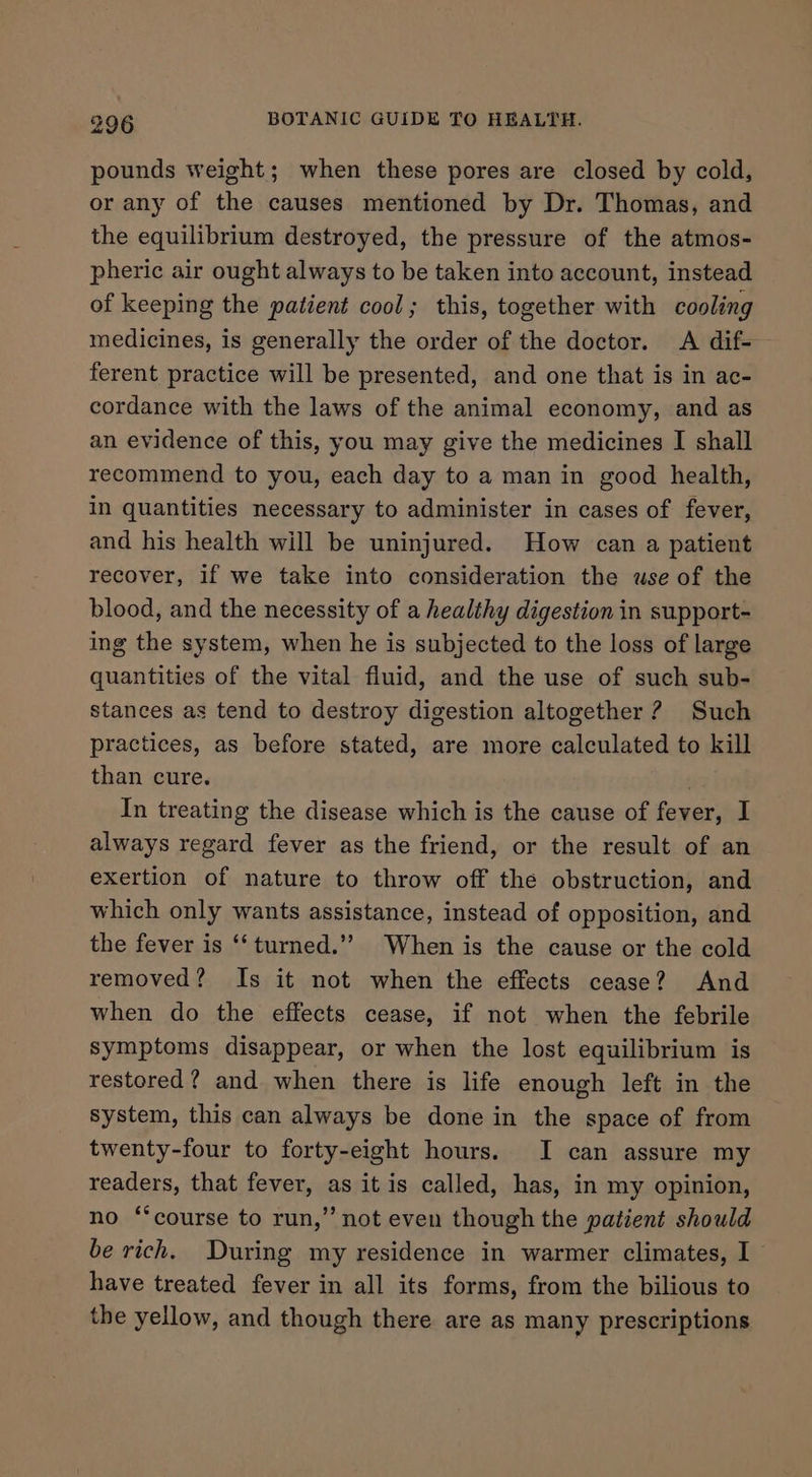 pounds weight; when these pores are closed by cold, or any of the causes mentioned by Dr. Thomas, and the equilibrium destroyed, the pressure of the atmos- pheric air ought always to be taken into account, instead of keeping the patient cool; this, together with cooling medicines, is generally the order of the doctor. A dif- ferent practice will be presented, and one that is in ac- cordance with the laws of the animal economy, and as an evidence of this, you may give the medicines I shall recommend to you, each day to a man in good health, in quantities necessary to administer in cases of fever, and his health will be uninjured. How can a patient recover, if we take into consideration the wse of the blood, and the necessity of a healthy digestion in support- ing the system, when he is subjected to the loss of large quantities of the vital fluid, and the use of such sub- stances as tend to destroy digestion altogether ? Such practices, as before stated, are more calculated to kill than cure. In treating the disease which is the cause of fever, I always regard fever as the friend, or the result of an exertion of nature to throw off the obstruction, and which only wants assistance, instead of opposition, and the fever is ‘“‘turned.”” When is the cause or the cold removed? Is it not when the effects cease? And when do the effects cease, if not when the febrile symptoms disappear, or when the lost equilibrium is restored? and when there is life enough left in the system, this can always be done in the space of from twenty-four to forty-eight hours. I can assure my readers, that fever, as it is called, has, in my opinion, no ‘course to run,” not even though the patient should be rich. During my residence in warmer climates, I have treated fever in all its forms, from the bilious to the yellow, and though there are as many prescriptions