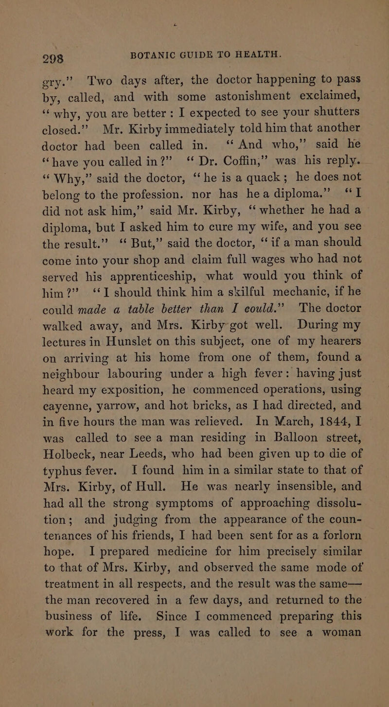 oe gry.” Two days after, the doctor happening to pass by, called, and with some astonishment exclaimed, ‘‘why, you are better: I expected to see your shutters closed.”? Mr. Kirby immediately told him that another doctor had been called in. ‘‘ And who,” said he “have you called in?” ‘ Dr. Coffin,” was his reply. “Why,” said the doctor, “he is a quack ; he does not belong to the profession. nor has hea diploma.” “I did not ask him,” said Mr. Kirby, ‘‘ whether he had a diploma, but I asked him to cure my wife, and you see the result.”? ‘‘ But,” said the doctor, ‘‘if a man should come into your shop and claim full wages who had not served his apprenticeship, what would you think of him?” ‘1 should think him a skilful mechanic, if he could made a table better than I eould.’”’ The doctor walked away, and Mrs. Kirby-got well. During my lectures in Hunslet on this subject, one of my hearers on arriving at his home from one of them, found a neighbour labouring under a high fever: having just heard my exposition, he commenced operations, using cayenne, yarrow, and hot bricks, as I had directed, and in five hours the man was relieved. In March, 1844, I was called to see a man residing in Balloon street, Holbeck, near Leeds, who had been given up to die of typhus fever. I found him in a similar state to that of Mrs. Kirby, of Hull. He was nearly insensible, and had all the strong symptoms of approaching dissolu- tion; and judging from the appearance of the coun- tenances of his friends, I had been sent for as a forlorn hope. I prepared medicine for him precisely similar to that of Mrs. Kirby, and observed the same mode of treatment in all respects, and the result was the same— the man recovered in a few days, and returned to the business of life. Since I commenced preparing this work for the press, I was called to see a woman