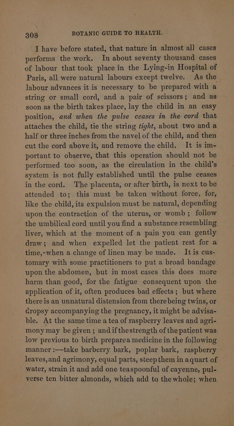 I have before stated, that nature in almost all cases performs the work. In about seventy thousand cases of labour that took place in the Lying-in Hospital of Paris, all were natural labours except twelve. As the labour advances it is necessary to be prepared with a string or small cord, and a pair of scissors; and as soon as the birth takes place, lay the child in an easy position, and when the pulse ceases in the cord that attaches the child, tie the string tight, about two and a half or three inches from the navel of the child, and then cut the cord above it, and remove the child. It is im- portant to observe, that this operation should not be performed too soon, as the circulation in the child’s system is not fully established until the pulse ceases in the cord. The placenta, or after birth, is next to be attended to; this must be taken without force, for, like the child, its expulsion must be natural, depending upon the contraction of the uterus, or womb ; follow the umbilical cord until you find a substance resembling liver, which at the moment of a pain you can gently draw; and when expelled let the patient rest for a time,-when a change of linen may be made. It is cus- tomary with some practitioners to put a broad bandage upon the abdomen, but in most cases this does more harm than good, for the fatigue consequent upon the application of it, often produces bad effects ; but where there is an unnatural distension from there being twins, or Gropsy accompanying the pregnancy, it might be advisa- ble. At the same time a tea of raspberry leaves and agri- mony may be given; andifthestrength of the patient was low previous to birth preparea medicine in the following manner :—take barberry bark, poplar bark, raspberry leaves,and agrimony, equal parts, steep them in aquart of water, strain it and add one teaspoonful of cayenne, pul- verse ten bitter almonds, which add to the whole; when