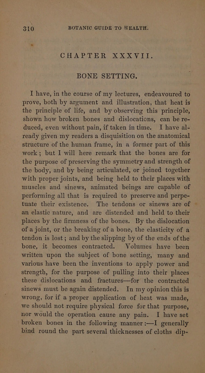 CHAPTER XXXVII. BONE SETTING. I have, in the course of my lectures, endeavoured to prove, both by argument and illustration, that heat is the principle of life, and by observing this principle, shown how broken bones and dislocations, can be re- duced, even without pain, if taken in time. I have al- ready given my readers a disquisition on the anatomical structure of the human frame, in a former part of this work; but I will here remark that the bones are for the purpose of preserving the symmetry and strength of the body, and by being articulated, or joined together with proper joints, and being held to their places with muscles and sinews, animated beings are capable of performing all that is required to preserve and perpe- tuate their existence. The tendons or sinews are of © an elastic nature, and are distended and held to their places by the firmness of the bones. By the dislocation of a joint, or the breaking of a bone, the elasticity of a tendon is lost; and by the slipping by of the ends of the bone, it becomes contracted. Volumes have been written upon the subject of bone setting, many and various have been the inventions to apply power and strength, for the purpose of pulling into their places these dislocations and fractures—for the contracted sinews must be again distended. In my opinion this is wrong, for if a proper application of heat was made, we should not require physical force for that purpose, nor would the operation cause any pain. I have set broken bones in the following manner :—I generally bind round the part several thicknesses of cloths dip-