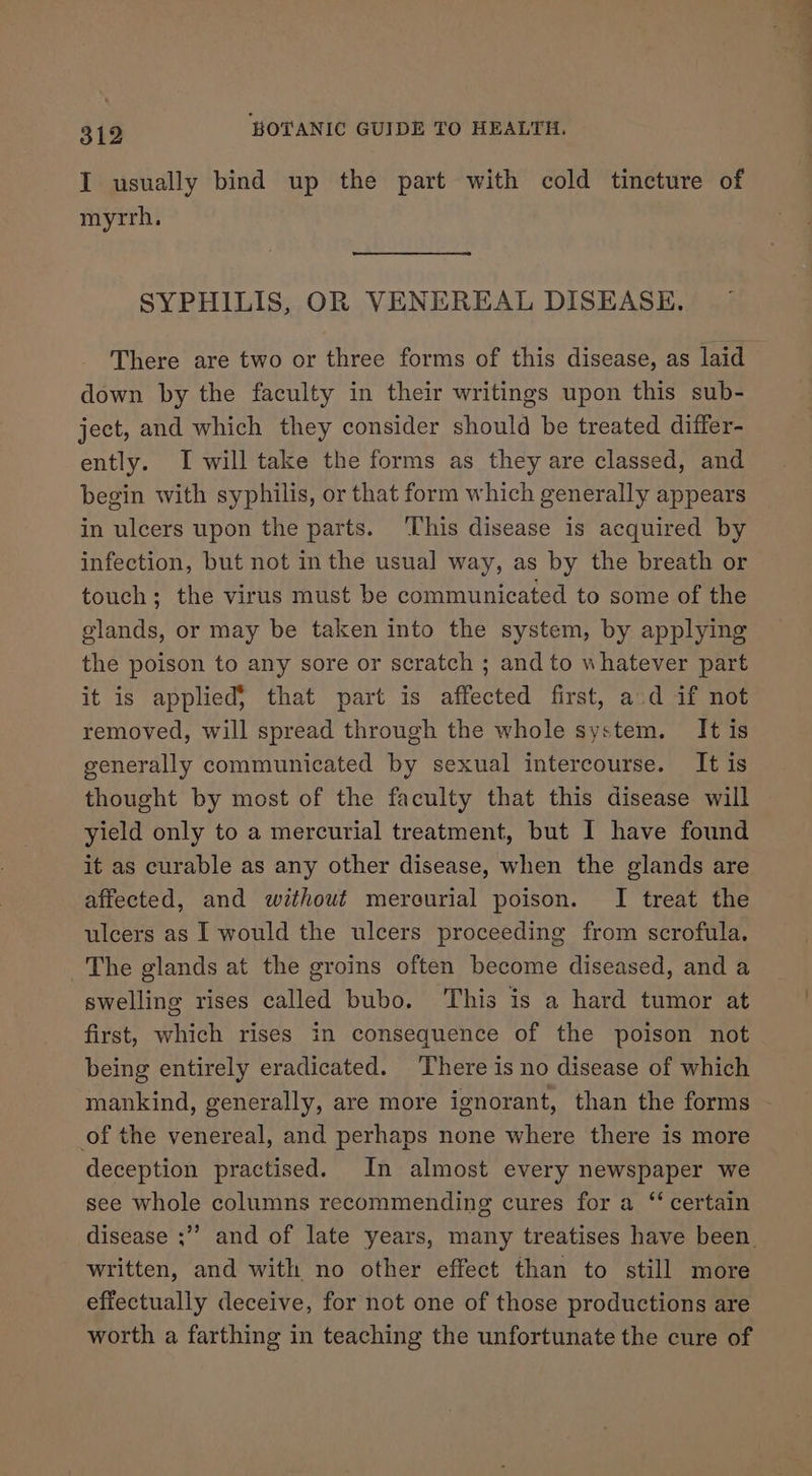 I usually bind up the part with cold tincture of myrrh. SYPHILIS, OR VENEREAL DISEASE. down by the faculty in their writings upon this sub- ject, and which they consider should be treated differ- ently. I will take the forms as they are classed, and begin with syphilis, or that form which generally appears in ulcers upon the parts. ‘This disease is acquired by infection, but not in the usual way, as by the breath or touch; the virus must be communicated to some of the glands, or may be taken into the system, by applying the poison to any sore or scratch ; and to whatever part it is applied} that part is affected first, ad if not removed, will spread through the whole system. It is generally communicated by sexual intercourse. It is thought by most of the faculty that this disease will yield only to a mercurial treatment, but I have found it as curable as any other disease, when the glands are affected, and without mercurial poison. I treat the ulcers as I would the ulcers proceeding from scrofula. The glands at the groins often become diseased, and a swelling rises called bubo. This is a hard tumor at first, which rises in consequence of the poison not being entirely eradicated. There is no disease of which of the venereal, and perhaps none where there is more deception practised. In almost every newspaper we see whole columns recommending cures for a “ certain disease ;”’ written, and with no other effect than to still more effectually deceive, for not one of those productions are worth a farthing in teaching the unfortunate the cure of a