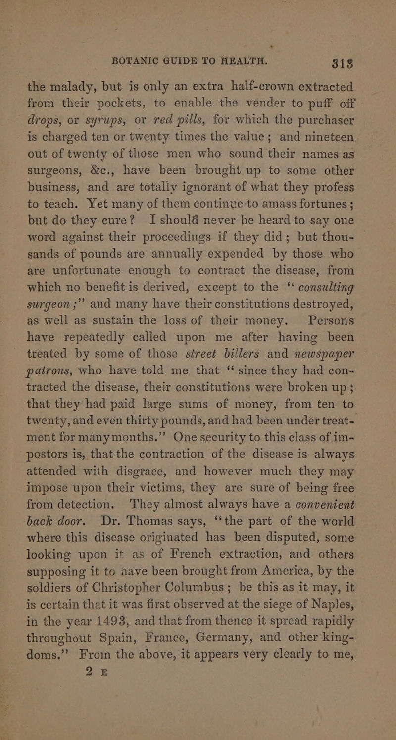 the malady, but is only an extra half-crown extracted from their pockets, to enable the vender to puff off drops, or syrups, or red pills, for which the purchaser is charged ten or twenty times the value; and nineteen out of twenty of those men who sound their names as surgeons, &amp;c., have been brought up to some other business, and are totally ignorant of what they profess to teach. Yet many of them continue to amass fortunes ; but do they cure? I should never be heard to say one word against their proceedings if they did; but thou- sands of pounds are annually expended by those who are unfortunate enough to contract the disease, from which no benefit is derived, except to the ‘‘ consulting surgeon ;”” and many have their constitutions destroyed, as well as sustain the loss of their money. Persons have repeatedly called upon me after having been treated by some of those street billers and newspaper patrons, who have told me that ‘ since they had con- tracted the disease, their constitutions were broken up ; that they had paid large sums of money, from ten to twenty, and even thirty pounds, and had been under treat- ment for manymonths.”’ One security to this class of im- postors is, that the contraction of the disease is always attended with disgrace, and however much they may impose upon their victims, they are sure of being free from detection. They almost always have a convenient back door. Dr. Thomas says, “‘the part of the world where this disease originated has been disputed, some looking upon it as of French extraction, and others supposing it to nave been brought from America, by the soldiers of Christopher Columbus; be this as it may, it is certain that it was first observed at the siege of Naples, in the year 1493, and that from thence it spread rapidly throughout Spain, France, Germany, and other king- doms.’’ From the above, it appears very clearly to me, 25