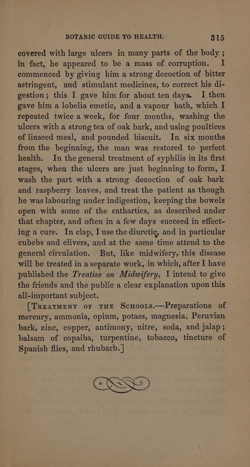 covered with large ulcers in many parts of the body ; in fact, he appeared to be a mass of corruption. I commenced by giving him a strong decoction of bitter astringent, and stimulant medicines, to correct his di- gestion; this I gave him for about ten days. I then gave him a lobelia emetic, and a vapour bath, which I repeated twice a week, for four months, washing the ulcers with a strong tea of oak bark, and using poultices of linseed meal, and pounded biscuit. In six months from the beginning, the man was restored to perfect health. In the general treatment of syphilis in its first stages, when the ulcers are just beginning to form, I wash the part with a strong decoction of oak bark and raspberry leaves, and treat the patient as though he was labouring under indigestion, keeping the bowels open with some of the cathartics, as described under that chapter, and often in a few days succeed in effect- ing a cure. In clap, I use the diuretic, and in particular cubebs and clivers, and at the same time attend to the general circulation. But, like midwifery, this disease will be treated in a separate work, in which, after I have published the Treatise on Midwifery, I intend to give the friends and the public a clear explanation upon this all-important subject. [TREATMENT oF THE Scuoors.—Preparations of mercury, ammonia, opium, potass, magnesia, Peruvian bark, zinc, copper, antimony, nitre, soda, and jalap; balsam of copaiba, turpentine, tobacco, tincture of Spanish flies, and rhubarb. |