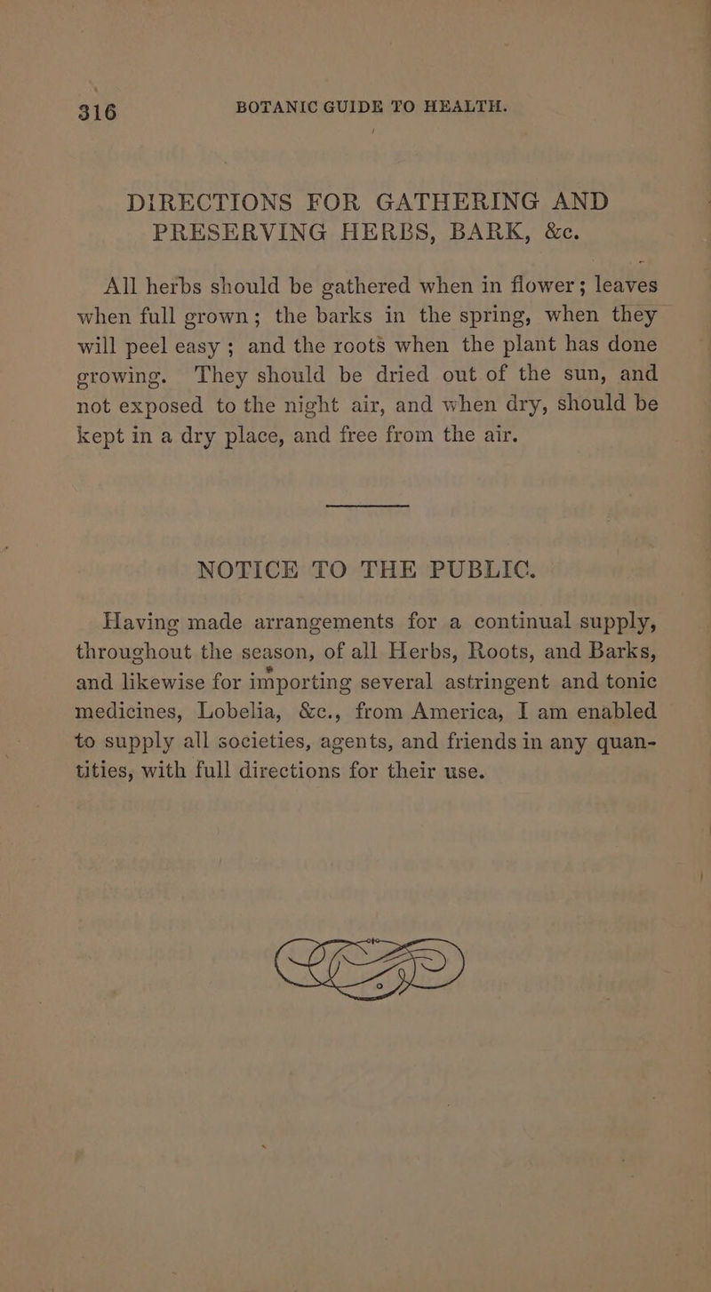 DIRECTIONS FOR GATHERING AND PRESERVING HERBS, BARK, &amp;c. All herbs should be gathered when in flower; leaves when full grown; the barks in the spring, when they will peel easy ; and the roots when the plant has done growing. They should be dried out of the sun, and not exposed to the night air, and when dry, should be kept in a dry place, and free from the air. NOTICE TO THE PUBLIC. Having made arrangements for a continual supply, throughout the season, of all Herbs, Roots, and Barks, and likewise for importing several astringent and tonic medicines, Lobelia, &amp;c., from America, I am enabled to supply all societies, agents, and friends in any quan- tities, with full directions for their use.