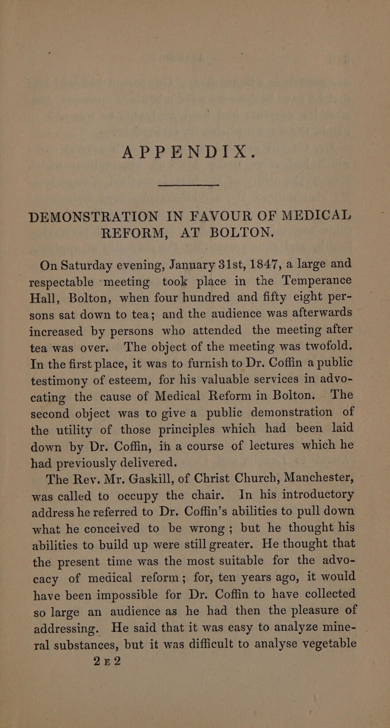 APPENDIX. DEMONSTRATION IN FAVOUR OF MEDICAL REFORM, AT BOLTON. On Saturday evening, January 31st, 1847, a large and respectable ~meeting took place in the Temperance Hall, Bolton, when four hundred and fifty eight per- sons sat down to tea; and the audience was afterwards increased by persons who attended the meeting after tea was over. The object of the meeting was twofold. In the first place, it was to furnish to Dr. Coffin a public testimony of esteem, for his valuable services in advo- cating the cause of Medical Reform in Bolton. The second object was to give a public demonstration of the utility of those principles which had been laid down by Dr. Coffin, in a course of lectures which he had previously delivered. The Rev. Mr. Gaskill, of Christ Church, Manchester, was called to occupy the chair. In his introductory address he referred to Dr. Coffin’s abilities to pull down what he conceived to be wrong; but he thought his abilities to build up were still greater. He thought that the present time was the most suitable for the advo- cacy of medical reform; for, ten years ago, it would have been impossible for Dr. Coffin to have collected so large an audience as he had then the pleasure of addressing. He said that it was easy to analyze mine- | ral substances, but it was difficult to analyse vegetable 252