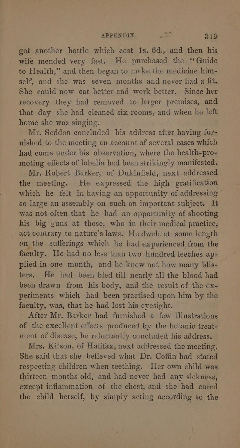 got another bottle which cost 1s. 6d:, and then his wife mended very fast. He purchased the “ Guide to Health,” and then began to make the medicine him- self, and she was seven months and never had a fit. She could now eat better and work better. Since her recovery they had removed to larger premises, and that day she had cleaned six rooms, and when he left home she was singing. Mr. Seddon concluded his address after having fur- nished to the meeting an account of several cases which had come under his observation, where the health-pro- moting effects of lobelia had been strikingly manifested. Mr. Robert Barker, of Dukinfield, next addressed the meeting. He expressed the high gratification which he felt in having an opportunity of addressing so large an assembly on such an important subject. It was not often that he had an opportunity of shooting his big guns at those, who in their medical practice, _ act contrary to nature’s laws. He dwelt at some length on the sufferings which he had experienced from the faculty. He had no less than two hundred leeches ap- i plied in one month, and he knew not how many blis- ters. He had been bled till nearly all the blood had been drawn from his body, and the result of the ex- periments which had been practised upon him by the faculty, was, that he had lost his eyesight. After Mr. Barker had furnished a few illustrations of the excellent effects produced by the botanic treat- ment of disease, he reluctantly concluded his address. Mrs, Kitson, of Halifax, next addressed the meeting. She said that she believed what Dr. Coffin had stated respecting children when teething. Her own child was thirteen months old, and had never had any sickness, except inflammation of the chest, and she had cured the child herself, by simply acting according to the: