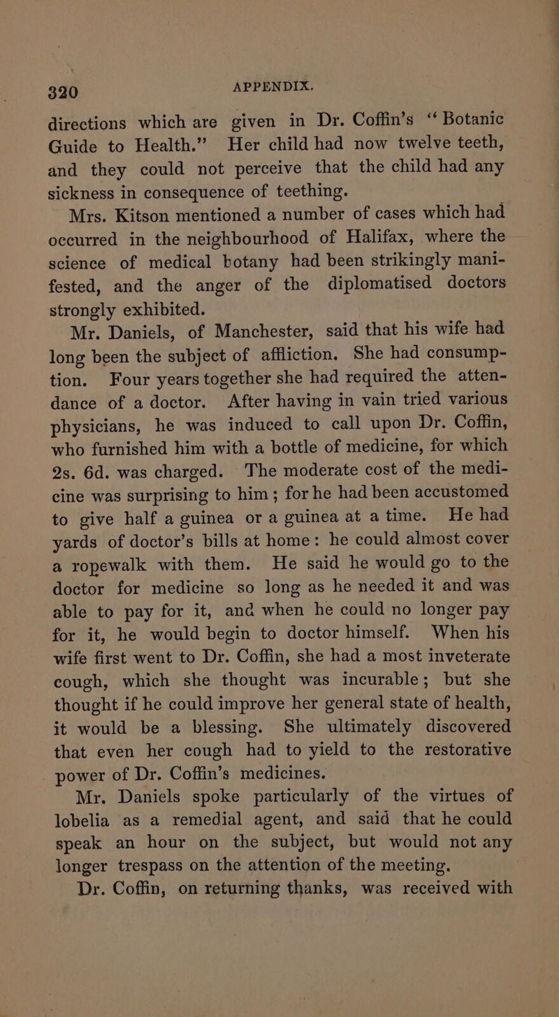 directions which are given in Dr. Coffin’s ‘ Botanic Guide to Health.” Her child had now twelve teeth, and they could not perceive that the child had any sickness in consequence of teething. Mrs. Kitson mentioned a number of cases which had occurred in the neighbourhood of Halifax, where the science of medical botany had been strikingly mani- fested, and the anger of the diplomatised doctors strongly exhibited. Mr. Daniels, of Manchester, said that his wife had long been the subject of affliction, She had consump- tion. Four years together she had required the atten- dance of a doctor. After having in vain tried various physicians, he was induced to call upon Dr. Coffin, who furnished him with a bottle of medicine, for which 2s. 6d. was charged. The moderate cost of the medi- cine was surprising to him; for he had been accustomed to give half a guinea or a guinea at a time. He had yards of doctor’s bills at home: he could almost cover a ropewalk with them. He said he would go to the doctor for medicine so long as he needed it and was able to pay for it, ana when he could no longer pay for it, he would begin to doctor himself. When his wife first went to Dr. Coffin, she had a most inveterate cough, which she thought was incurable; but she thought if he could improve her general state of health, it would be a blessing. She ultimately discovered that even her cough had to yield to the restorative power of Dr. Coffin’s medicines. Mr. Daniels spoke particularly of the virtues of lobelia as a remedial agent, and said that he could speak an hour on the subject, but would not any longer trespass on the attention of the meeting. Dr. Coffin, on returning thanks, was received with