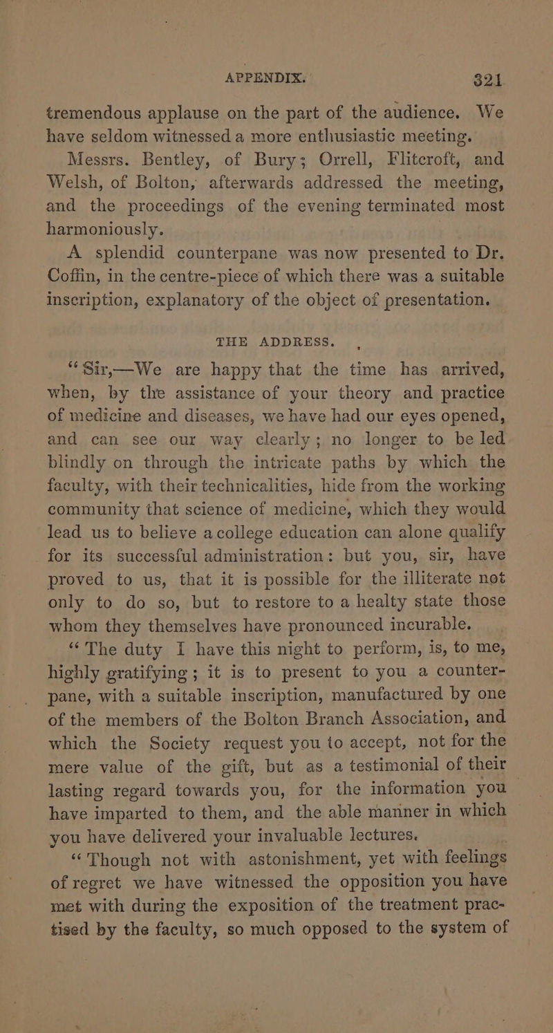 tremendous applause on the part of the audience. We have seldom witnessed a more enthusiastic meeting. Messrs. Bentley, of Bury; Orrell, Flitcroft, and Welsh, of Bolton, afterwards addressed the meeting, and the proceedings of the evening terminated most harmoniously. A splendid counterpane was now presented to Dr. Coffin, in the centre-piece of which there was a suitable inscription, explanatory of the object of presentation. THE ADDRESS. ““Sir,—We are happy that the time has arrived, when, by tle assistance of your theory and practice of medicine and diseases, we have had our eyes opened, and can see our way clearly; no longer to be led blindly on through the intricate paths by which the faculty, with their technicalities, hide from the working community that science of medicine, which they would lead us to believe acollege education can alone qualify for its successful administration: but you, sir, have proved to us, that it is possible for the illiterate not only to do so, but to restore to a healty state those whom they themselves have pronounced incurable. “The duty I have this night to perform, is, to me, highly gratifying ; it is to present to you a counter- pane, with a suitable inscription, manufactured by one of the members of the Bolton Branch Association, and which the Society request you to accept, not for the mere value of the gift, but as a testimonial of their lasting regard towards you, for the information you have paved to them, and the able manner in which you have delivered your invaluable lectures. “Though not with astonishment, yet with feelings of regret we have witnessed the opposition you have met with during the exposition of the treatment prac- tised by the faculty, so much opposed to the system of