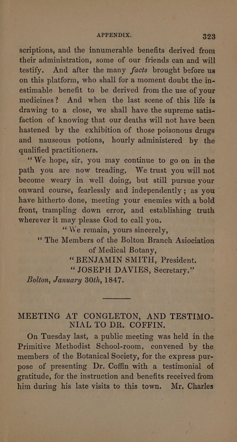 scriptions, and the innumerable benefits derived from their administration, some of our friends can and will testify. And after the many facts brought before us on this platform, who shall for a moment doubt the in- estimable benefit to be derived from the use of your medicines? And when the last scene of this life is drawing to a close, we shall have the supreme satis- faction of knowing that our deaths will not have been hastened by the exhibition of those poisonous drugs and nauseous potions, hourly administered by the qualified practitioners. ‘“‘'We hope, sir, you may continue to go on in the path you are now treading, We trust you will not become weary in well doing, but still pursue your onward course, fearlessly and independently ; as you have hitherto done, meeting your enemies with a bold front, trampling down error, and establishing truth wherever it may please God to call you. “‘\We remain, yours sincerely, **'The Members of the Bolton Branch Asiociation of Medical Botany, “ BENJAMIN SMITH, President. “ JOSEPH DAVIES, Secretary.” Bolton, January 30th, 1847. MEETING AT CONGLETON, AND TESTIMO- NIAL TO DR. COFFIN. On Tuesday last, a public meeting was held in the Primitive Methodist School-room, convened by the members of the Botanical Society, for the express pur- pose of presenting Dr. Coffin with a testimonial of gratitude, for the instruction and benefits received from him during his late visits to this town. Mr, Charles