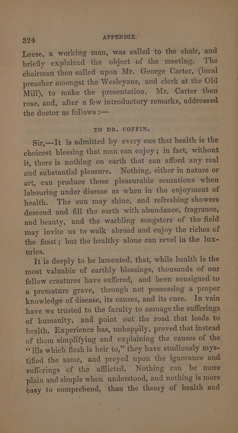 Leese, a working man, was called to the chair, and briefly explained the object of the meeting. ‘The chairman then called upon Mr. George Carter, (local preacher amongst the Wesleyans, and clerk at the Old Mill), to make the presentation. Mr. Carter then . rose, and, after a few introductory remarks, addressed the doctor as follows :— TO DR. COFFIN. Sir,—It is admitted by every one that health is the choicest blessing that man can enjoy; in fact, without jt, there is nothing on earth that can afford any real and substantial pleasure. Nothing, either in nature or art, can produce those pleasurable sensations when labouring under disease as when in the enjoyment of health. The sun may shine, and refreshing showers descend and fill the earth with abundance, fragrance, and beauty, and the warbling songsters of the field may invite us to walk abroad and enjoy the riches of the feast; but the healthy- alone can revel in the lux- uries. It is deeply to be lamented, that, while health is the most valuable of earthly blessings, thousands of our fellow creatures have suffered, and been consigned to a premature grave, ‘through not possessing a proper ‘knowledge of disease, its causes, and its cure. In vain have we trusted to the faculty to assuage the sufferings of humanity, and point out the road that leads to health. Experience has, unhappily, proved that instead — of them simplifying and explaining the causes of the ‘ills which flesh is heir to,” they have studiously mys- tified the same, and preyed upon the ignorance and sufferings of the afflicted. Nothing can be more plain and simple when understood, and nothing is more easy to comprehend, than the theory of health and