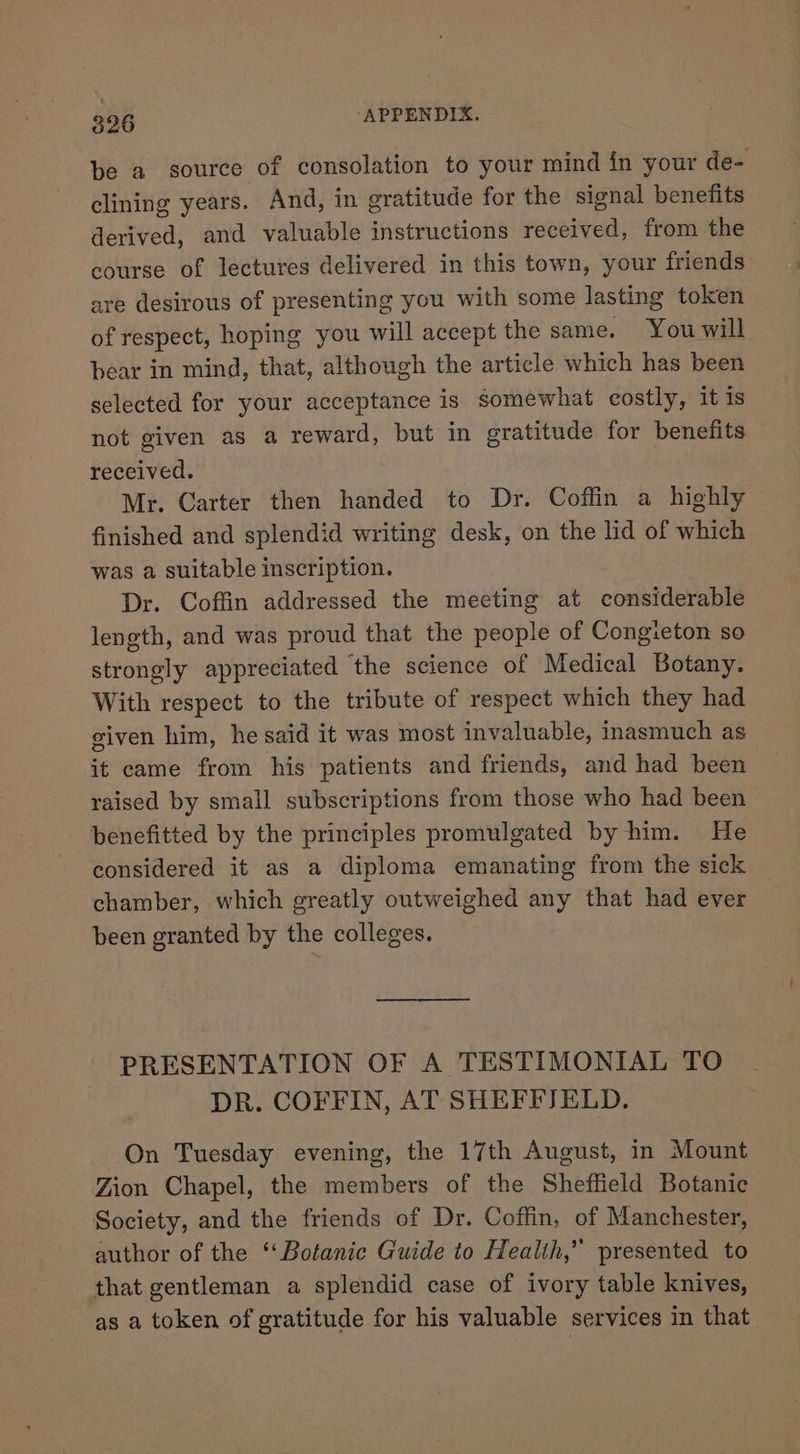 be a source of consolation to your mind in your de- clining years. And, in gratitude for the signal benefits derived, and valuable instructions received, from the course of lectures delivered in this town, your friends are desirous of presenting you with some lasting token of respect, hoping you will accept the same. You will bear in mind, that, although the article which has been selected for your acceptance is somewhat costly, it is not given as a reward, but in gratitude for benefits received. Mr. Carter then handed to Dr. Coffin a highly finished and splendid writing desk, on the lid of which was a suitable inscription. Dr. Coffin addressed the meeting at considerable length, and was proud that the people of Congieton so strongly appreciated the science of Medical Botany. With respect to the tribute of respect which they had given him, he said it was most invaluable, inasmuch as it came from his patients and friends, and had been raised by small subscriptions from those who had been benefitted by the principles promulgated by him. He considered it as a diploma emanating from the sick chamber, which greatly outweighed any that had ever been granted by the colleges. ———— PRESENTATION OF A TESTIMONIAL TO DR. COFFIN, AT SHEFFJELD. On Tuesday evening, the 17th August, in Mount Zion Chapel, the members of the Sheffield Botanic Society, and the friends of Dr. Coffin, of Manchester, author of the “Botanic Guide to Health,” presented to that gentleman a splendid case of ivory table knives, as a token of gratitude for his valuable services in that