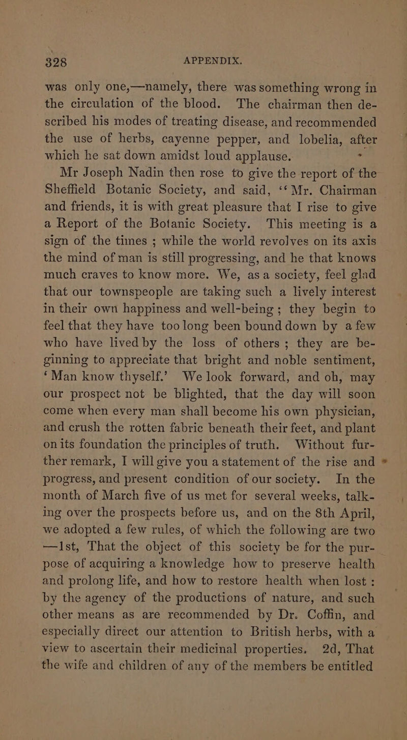 was only one,—namely, there was something wrong in the circulation of the blood. The chairman then de- scribed his modes of treating disease, and recommended the use of herbs, cayenne pepper, and lobelia, after which he sat down amidst loud applause. - Mr Joseph Nadin then rose to give the report of the Sheffield Botanic Society, and said, ‘‘ Mr. Chairman and friends, it is with great pleasure that I rise to give a Report of the Botanic Society. This meeting is a sign of the times ; while the world revolves on its axis the mind of man is still progressing, and he that knows much craves to know more. We, asa society, feel glad that our townspeople are taking such a lively interest in their own happiness and well-being ; they begin to feel that they have too long been bound down by a few who have lived by the loss of others; they are be- ginning to appreciate that bright and noble sentiment, ‘Man know thyself.’ We look forward, and oh, may ~ our prospect not be blighted, that the day will soon come when every man shall become his own physician, and crush the rotten fabric beneath their feet, and plant onits foundation the principles of truth. Without fur- ther remark, I will give you astatement of the rise and progress, and present condition of our society. In the month of March five of us met for several weeks, talk- ing over the prospects before us, and on the 8th April, we adopted a few rules, of which the following are two —Ist, That the object of this society be for the pur- pose of acquiring a knowledge how to preserve health and prolong life, and how to restore health when lost : by the agency of the productions of nature, and such other means as are recommended by Dr. Coffin, and especially direct our attention to British herbs, with a view to ascertain their medicinal properties. 2d, That the wife and children of any of the members be entitled