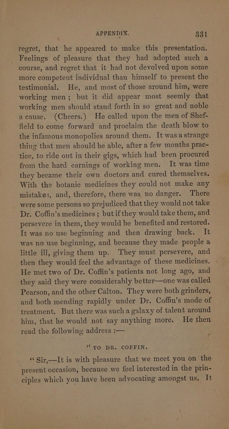 regret, that he appeared to make this presentation. Feelings of pleasure that they had ‘adopted such a course, and regret that it had not devolved upon some more competent individual than himself to present the testimonial. He, and most of those around him, were working men; but it did appear most seemly that working men should stand forth in so great and noble acause. (Cheers.) He called upon the men of Shef- field to come forward and proclaim the death blow to the infamous monopolies around them. It wasa strange thing that men should be able, after a few months prac- tice, to ride out in their gigs, which had been procured from the hard earnings of working men. It was time they became their own doctors and cured themselves. With the botanic medicines they could not make any mistakes, and, therefore, there was no danger. There were some persons so prejudiced that they would not take Dr. Coffin’s medicines ; butif they would take them, and persevere in them, they would be benefited and restored. Tt was no use beginning and then drawing back. It was no use beginning, and because they made people a little ill, giving them up. They must persevere, and then they would feel the advantage of these medicines. He met two of Dr. Coffin’s patients not long ago, and they said they were considerably better—one was called Pearson, and the other Calton. They were both grinders, and both mending rapidly under Dr. Coffin’s mode of treatment. But there was sucha galaxy of talent around him, that he would not say anything more. He then read the followiny address :— “TO DR. COFFIN. ‘¢ Sir,—It is with pleasure that we meet you on the present occasion, because we feel interested in the prin- ciples which you have been advocating amongst us. It