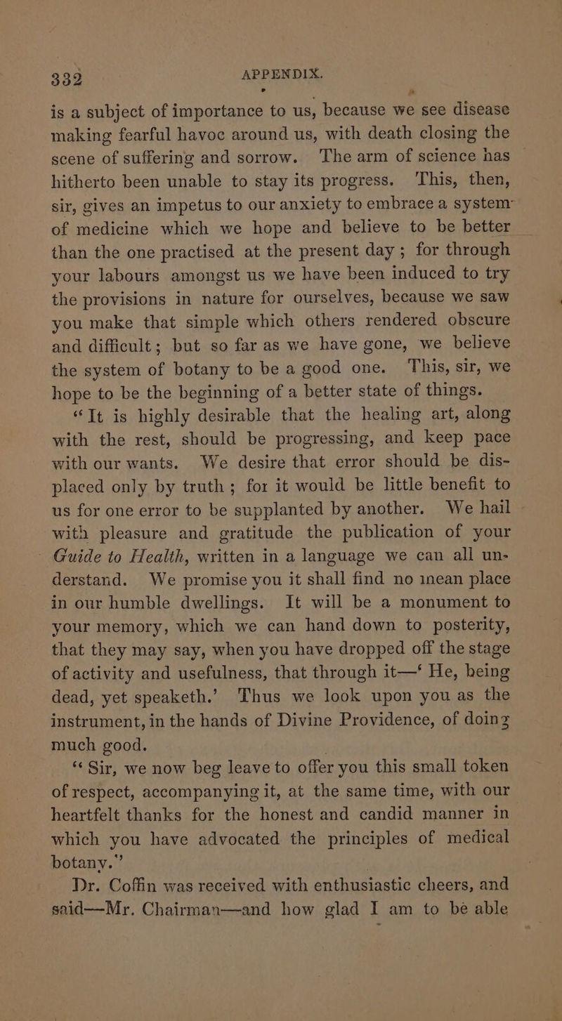 is a subject of importance to us, because we see disease making fearful havoc around us, with death closing the scene of suffering and sorrow. The arm of science nas hitherto been unable to stay its progress. ‘This, then, sir, gives an impetus to our anxiety to embrace a system of medicine which we hope and believe to be better than the one practised at the present day ; for through your labours amongst us we have been induced to try the provisions in nature for ourselves, because we saw you make that simple which others rendered obscure and difficult; but so far as we have gone, we believe the system of botany to be a good one. This, sir, we hope to be the beginning of a better state of things. “It is highly desirable that the healing art, along with the rest, should be progressing, and keep pace with our wants. We desire that error should be dis- placed only by truth; for it would be little benefit to us for one error to be supplanted by another. We hail with pleasure and gratitude the publication of your Guide to Health, written in a language we can all un- derstand. We promise you it shall find no inean place in our humble dwellings. It will be a monument to your memory, which we can hand down to posterity, that they may say, when you have dropped off the stage of activity and usefulness, that through it—‘ He, heing dead, yet speaketh.’ Thus we look upon you as the instrument, in the hands of Divine Providence, of doing much good. ‘¢ Sir, we now beg leave to offer you this small token of respect, accompanying it, at the same time, with our heartfelt thanks for the honest and candid manner in which you have advocated the principles of medical botany.” . Dr. Coffin was received with enthusiastic cheers, and said—Mr. Chairman—and how glad I am to be able