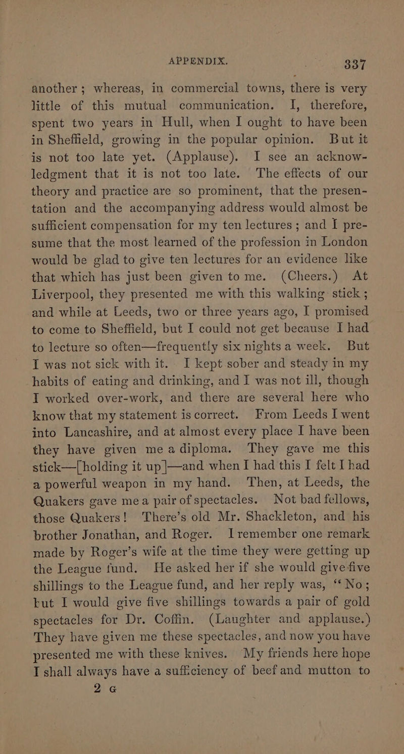 another ; whereas, in commercial towns, there is very little of this mutual communication. I, therefore, spent two years in Hull, when I ought to have been in Sheffield, growing in the popular opinion. But it is not too late yet. (Applause). I see an acknow- ledgment that it is not too late. The effects of our theory and practice are so prominent, that the presen- tation and the accompanying address would almost be sufficient compensation for my ten lectures; and I pre- sume that the most learned of the profession in London would be glad to give ten lectures for an evidence like that which has just been given tome. (Cheers.) At Liverpool, they presented me with this walking: stick ; and while at Leeds, two or three years ago, I promised to come to Sheffield, but I could not get because I had to lecture so often—frequently six nightsa week. But T was not sick with it. I kept sober and steady in my habits of eating and drinking, and I was not ill, though IT worked over-work, and there are several here who know that my statement iscorrect. From Leeds I went into Lancashire, and at almost every place I have been they have given meadiploma. They gave me this stick—[ holding it up |—and when I had this I felt [had a powerful weapon in my hand. Then, at Leeds, the Quakers gave mea pair ofspectacles. Not bad fellows, those Quakers! There’s old Mr. Shackleton, and his brother Jonathan, and Roger. Iremember one remark made by Roger’s wife at the time they were getting up the League fund. He asked her if she would give five shillings to the League fund, and her reply was, ‘No; but I would give five shillings towards a pair of gold spectacles for Dr. Coffin. (Laughter and applause.) They have given me these spectacles, and now you have presented me with these knives. “My friends here hope I shall always have a sufficiency of beef and mutton to 26