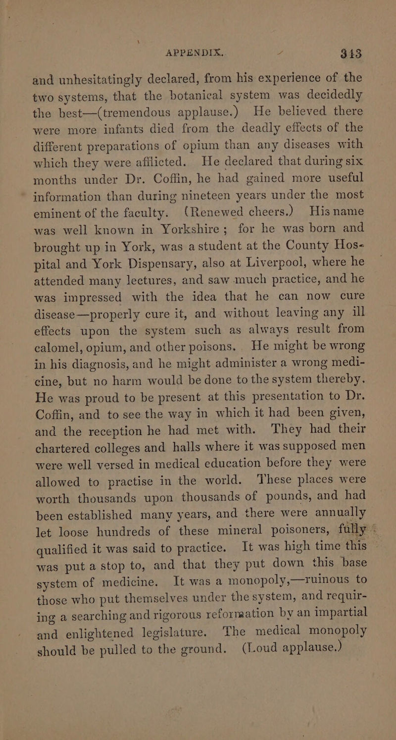 and unhesitatingly declared, from his experience of the two systems, that the botanical system was decidedly the best—(tremendous applause.) He believed there were more infants died from the deadly effects of the different preparations of opium than any diseases with which they were afilicted. He declared that during six months under Dr. Coffin, he had gained more useful information than during nineteen years under the most eminent of the faculty. (Renewed cheers.) His name was well known in Yorkshire; for he was born and brought up in York, was a student at the County Hos- pital and York Dispensary, also at Liverpool, where he attended many lectures, and saw much practice, and he was impressed with the idea that he can now cure disease—properly cure it, and without leaving any ill effects upon the system such as always result from calomel, opium, and other poisons, He might be wrong in his diagnosis, and he might administer a wrong medi- cine, but no harm would be done to the system thereby. He was proud to be present at this presentation to Dr. Coffin, and to see the way in which it had been given, and the reception he had. met with. They had their chartered colleges and halls where it was supposed men were well versed in medical education before they were allowed to practise in the world. These places were worth thousands upon thousands of pounds, and had been established many years, and there were annually let loose hundreds of these mineral poisoners, fully qualified it was said to practice. It was high time this — was puta stop to, and that they put down this base system of medicine. It was a monopoly,—ruinous to those who put themselves under the system, and requir- ing a searching and rigorous reformation by an impartial and enlightened legislature. The medical monopoly ‘should be pulled to the ground. (Loud applause.)