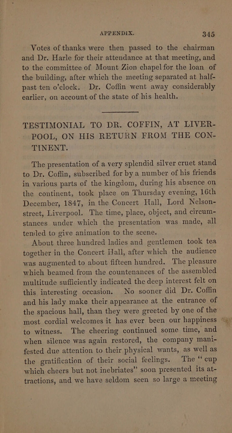 Votes of thanks were then passed to the chairman and Dr. Harle for their attendance at that meeting, and to the committee of Mount Zion chapel for the loan of the building, after which the meeting separated at half- past ten o’clock. Dr. Coffin went away considerably earlier, on account of the state of his health. TESTIMONIAL TO DR. COFFIN, AT LIVER- POOL, ON HIS RETURN FROM THE CON- TINENT. The presentation of a very splendid silver cruet stand to Dr. Coffin, subscribed for by a number of his friends in various parts of the kingdom, during his absence on the continent, took place on Thursday evening, 16th December, 1847, in the Concert Hall, Lord Nelson- street, Liverpool. The time, place, object, and circum- stances under which the presentation was made, all teniled to give animation to the scene. About three hundred ladies and gentlemen took tea together in the Concert Hall, after which the audience was augmented to about fifteen hundred. The pleasure which beamed from the countenances of the assembled multitude sufficiently indicated the deep interest felt on this interesting occasion. No sooner did Dr. Coffin and his lady make their appearance at the entrance of the spacious hall, than they were greeted by one of the to witness. The cheering continued some time, and when silence was again restored, the company mani- fested due attention to their physical wants, as well as the gratification of their social feelings. the Scnp which cheers but not inebriates” soon presented its at- tractions, and we have seldom seen so large a meeting