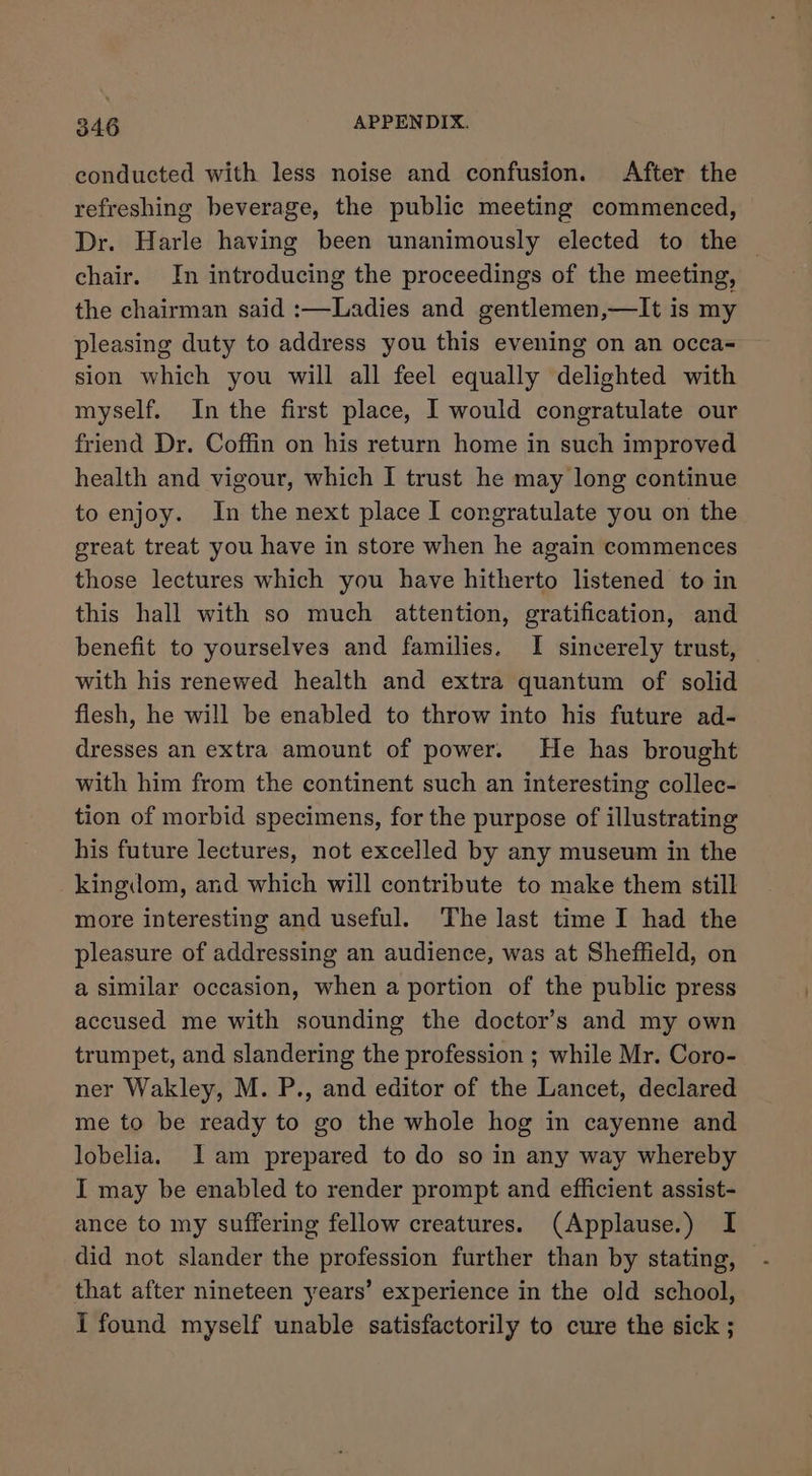 conducted with less noise and confusion. After the refreshing beverage, the public meeting commenced, Dr. Harle having been unanimously elected to the | chair. In introducing the proceedings of the meeting, the chairman said :—Ladies and gentlemen,—It is my pleasing duty to address you this evening on an occa- sion which you will all feel equally delighted with myself. In the first place, I would congratulate our friend Dr. Coffin on his return home in such improved health and vigour, which I trust he may long continue to enjoy. In the next place I congratulate you on the great treat you have in store when he again commences those lectures which you have hitherto listened to in this hall with so much attention, gratification, and benefit to yourselves and families. I sincerely trust, with his renewed health and extra quantum of solid flesh, he will be enabled to throw into his future ad- dresses an extra amount of power. He has brought with him from the continent such an interesting collec- tion of morbid specimens, for the purpose of illustrating his future lectures, not excelled by any museum in the kingdom, and which will contribute to make them still more interesting and useful. The last time I had the pleasure of addressing an audience, was at Sheffield, on a similar occasion, when a portion of the public press accused me with sounding the doctor’s and my own trumpet, and slandering the profession ; while Mr. Coro- ner Wakley, M. P., and editor of the Lancet, declared me to be ready to go the whole hog in cayenne and lobelia. I am prepared to do so in any way whereby I may be enabled to render prompt and efficient assist- ance to my suffering fellow creatures. (Applause.) I that after nineteen years’ experience in the old school, I found myself unable satisfactorily to cure the sick ;