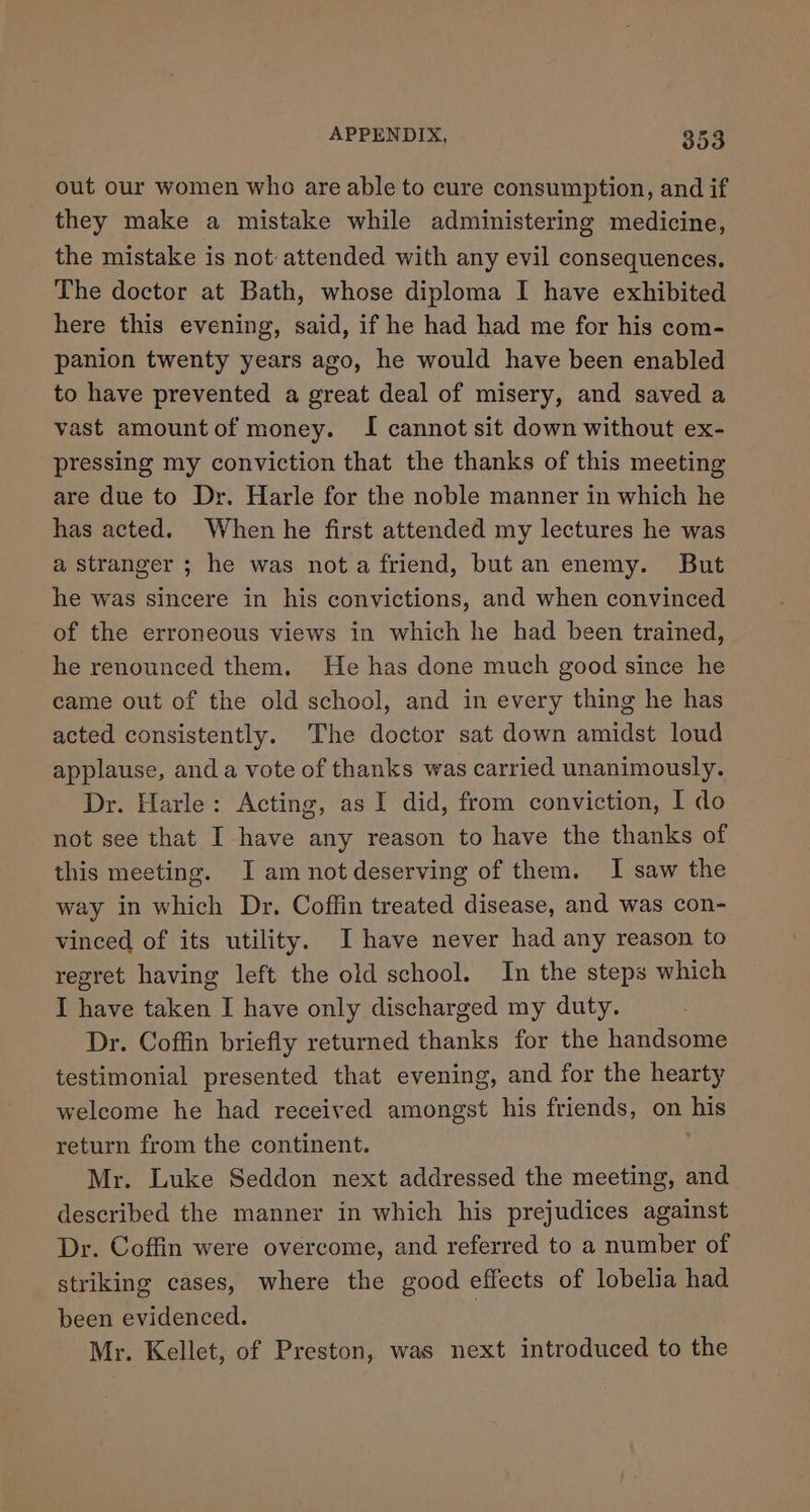 out our women who are able to cure consumption, and if they make a mistake while administering medicine, the mistake is not attended with any evil consequences. The doctor at Bath, whose diploma I have exhibited here this evening, said, if he had had me for his com- panion twenty years ago, he would have been enabled to have prevented a great deal of misery, and saved a vast amountof money. I cannot sit down without ex- pressing my conviction that the thanks of this meeting are due to Dr. Harle for the noble manner in which he has acted. When he first attended my lectures he was a stranger ; he was nota friend, but an enemy. But he was sincere in his convictions, and when convinced of the erroneous views in which he had been trained, he renounced them. He has done much good since he came out of the old school, and in every thing he has acted consistently. The doctor sat down amidst loud applause, and a vote of thanks was carried unanimously. Dr. Harle: Acting, as I did, from conviction, I do not see that I have any reason to have the thanks of this meeting. J am notdeserving of them. I saw the way in which Dr. Coffin treated disease, and was con- vinced of its utility. I have never had any reason to regret having left the old school. In the steps which I have taken I have only discharged my duty. Dr. Coffin briefly returned thanks for the handsome testimonial presented that evening, and for the hearty welcome he had received amongst his friends, on his return from the continent. Mr. Luke Seddon next addressed the meeting, and described the manner in which his prejudices against Dr. Coffin were overcome, and referred to a number of striking cases, where the good effects of lobelia had been evidenced. | Mr. Kellet, of Preston, was next introduced to the