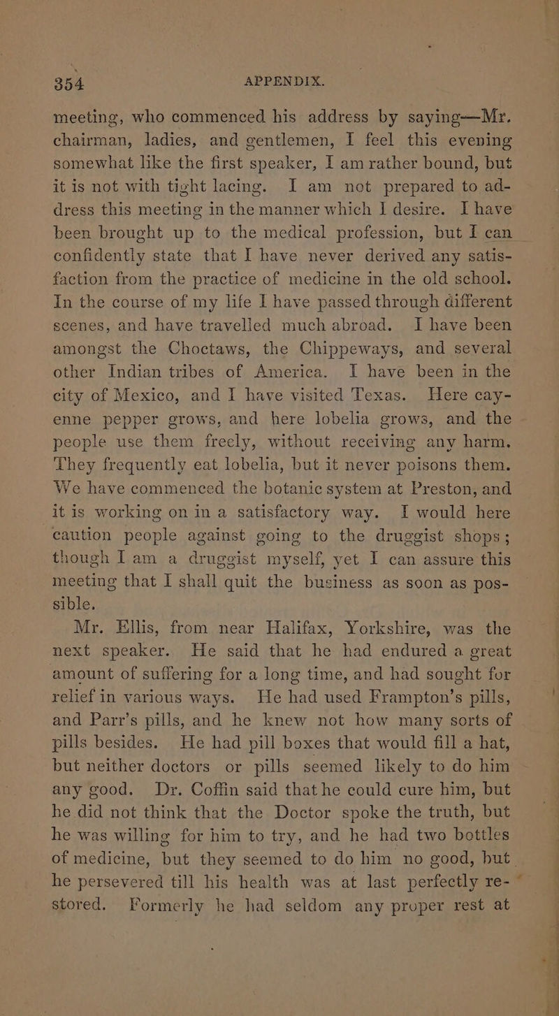 meeting, who commenced his address by saying-—Mr. chairman, ladies, and gentlemen, I feel this evening somewhat like the first speaker, I am rather bound, but it is not with tight lacing. I am not prepared to ad- dress this meeting in the manner which I] desire. I have confidently state that I have never derived any satis- faction from the practice of medicine in the old school. In the course of my life I have passed through different scenes, and have travelled much abroad. I have been amongst the Choctaws, the Chippeways, and several other Indian tribes of America. I have been in the city of Mexico, and I have visited Texas. Here cay- enne pepper grows, and here lobelia grows, and the people use them freely, without receiving any harm. They frequently eat lobelia, but it never poisons them. We have commenced the botanic system at Preston, and it is working on in a satisfactory way. I would here caution people against going to the druggist shops; though Iam a druggist myself, yet I can assure this meeting that I shall quit the business as soon as pos- sible. Mr. Ellis, from near Halifax, Yorkshire, was the next speaker., He said that he had endured a great amount of suffering for a long time, and had sought for relief in various ways. He had used Frampton’s pills, and Parr’s pills, and he knew not how many sorts of pills besides. He had pill boxes that would fill a hat, but neither doctors or pills seemed likely to do him any good. Dr. Coffin said that he could cure him, but he did not think that the Doctor spoke the truth, but he was willing for him to try, and he had two bottles stored. [Formerly he had seldom any proper rest at ON a ae ee ae a