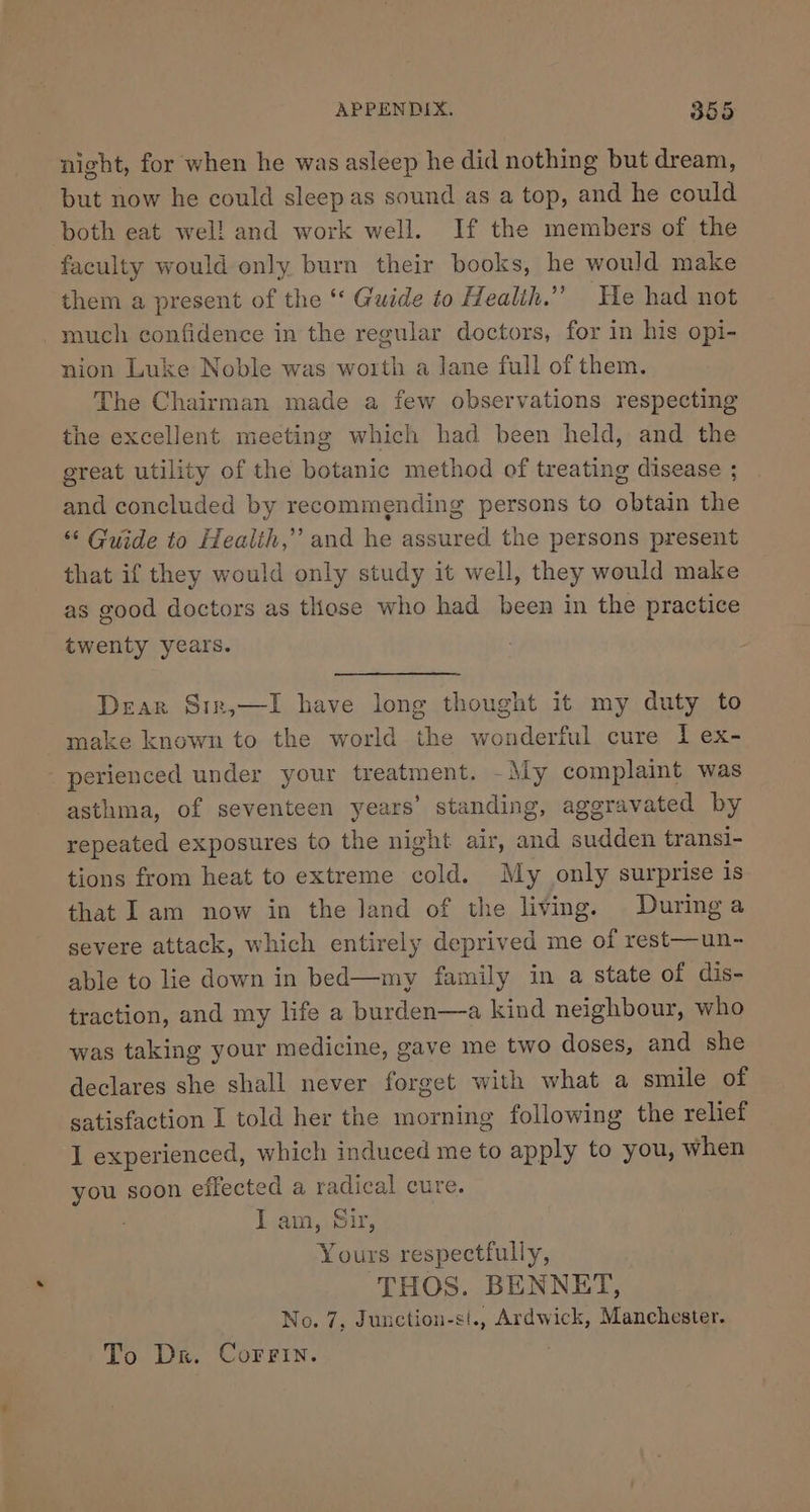 night, for when he was asleep he did nothing but dream, but now he could sleepas sound as a top, and he could both eat wel! and work well. If the members of the faculty would only burn their books, he would make them a present of the ‘‘ Guide to Health.” He had not much confidence in the regular doctors, for in his opi- nion Luke Noble was worth a lane full of them, The Chairman made a few observations respecting the excellent meeting which had been held, and the great utility of the botanic method of treating disease ; and concluded by recommending persons to obtain the ‘“‘ Guide to Healih,” and he assured the persons present that if they would only study it well, they would make as good doctors as those who had been in the practice twenty years. Dear Sir,—I have long thought it my duty to make known to the world the wonderful cure I ex- perienced under your treatment. -My complaint was asthma, of seventeen years’ standing, ageravated by repeated exposures to the night air, and sudden transi- tions from heat to extreme cold. My only surprise is that Iam now in the land of the living. Duringa severe attack, which entirely deprived me of rest—un- able to lie down in bed—my family in a state of dis- traction, and my life a burden—a kind neighbour, who was taking your medicine, gave me two doses, and she declares she shall never forget with what a smile of satisfaction I told her the morning following the relief I experienced, which induced me to apply to you, when you soon effected a radical cure. I am, Sir, Yours respectfully, THOS. BENNET, No. 7, Junction-si., Ardwick, Manchester. To Dr. CorFin.