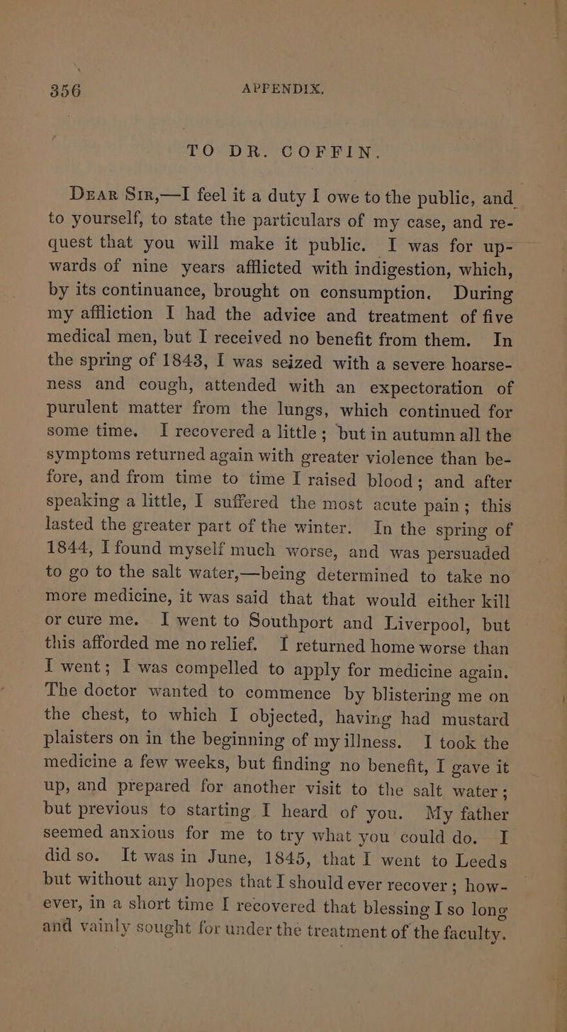 TO DR. COFFIN. Dear Si1r,—I feel it a duty I owe to the public, and to yourself, to state the particulars of my case, and re- quest that you will make it public. I was for up- wards of nine years afflicted with indigestion, which, by its continuance, brought on consumption. During my affliction I had the advice and treatment of five medical men, but I received no benefit from them. In the spring of 1843, I was seized with a severe hoarse- ness and cough, attended with an expectoration of purulent matter from the lungs, which continued for some time. I recovered a little; but in autumn all the symptoms returned again with greater violence than be- fore, and from time to time I raised blood; and after speaking a little, I suffered the most acute pain; this lasted the greater part of the winter. In the spring of 1844, I found myself much worse, and was persuaded to go to the salt water,—being determined to take no more medicine, it was said that that would either kill or cure me. I went to Southport and Liverpool, but this afforded me norelief. I returned home worse than I went; I was compelled to apply for medicine again. The doctor wanted to commence by blistering me on the chest, to which I objected, having had mustard plaisters on in the beginning of my illness. I took the medicine a few weeks, but finding no benefit, I gave it up, and prepared for another visit to the salt water ; but previous to starting I heard of you. My father seemed anxious for me to try what you could do. I didso. It wasin June, 1845, that I went to Leeds but without any hopes that I should ever recover ; how- ever, in a short time I recovered that blessing I so long and vainly sought for under the treatment of the faculty.