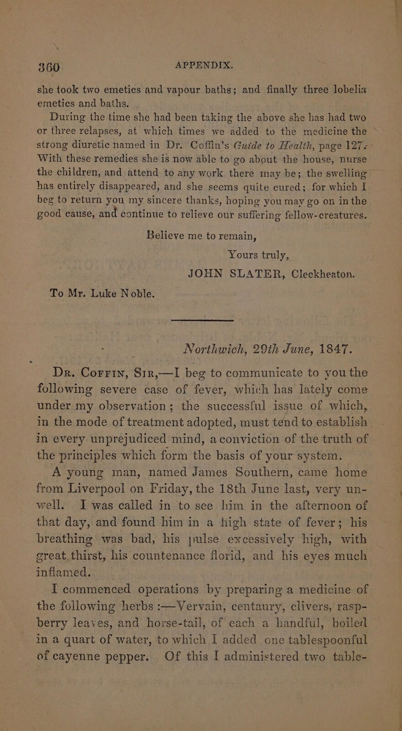 she took two emetics and vapour baths; and finally three lobelia emetics and baths... During the time she had been taking the above she has had two or three relapses, at which times we added to the medicine the strong diuretic named in Dr. Coffin’s Guide to Health, page 127- With these remedies she is now able to go about the house, nurse the children, and attend to any work there may be; the swelling — has entirely disappeared, and she seems quite cured; for which I beg to return you my sincere thanks, hoping you may go on in the good cause, and continue to relieve our suffering fellow-creatures. Believe me to remain, Yours truly, JOHN SLATER, Cleckheaton. To Mr. Luke Noble. Northwich, 29th June, 1847. Dr. Corrin, Sir,—I beg to communicate to you the following severe case of fever, which has lately come under my observation; the successful issue of which, in the mode of treatment adopted, must tend to establish in every unprejudiced mind, aconviction of the truth of the principles which form the basis of your system. A young man, named James Southern, came home from Liverpool on Friday, the 18th June last, very un- well. . I was called in to see him in the afternoon of that day, and found him in a high state of fever; his breathing was bad, his jmulse excessively high, with great thirst, his countenance florid, and his eyes much inflamed. I commenced operations by preparing a medicine of the following herbs :—Vervain, centaury, clivers, rasp- berry leaves, and horse-tail, of each:a handful, boiled © in a quart of water, to which I added one tablespoonful of cayenne pepper. Of this I administered two table-