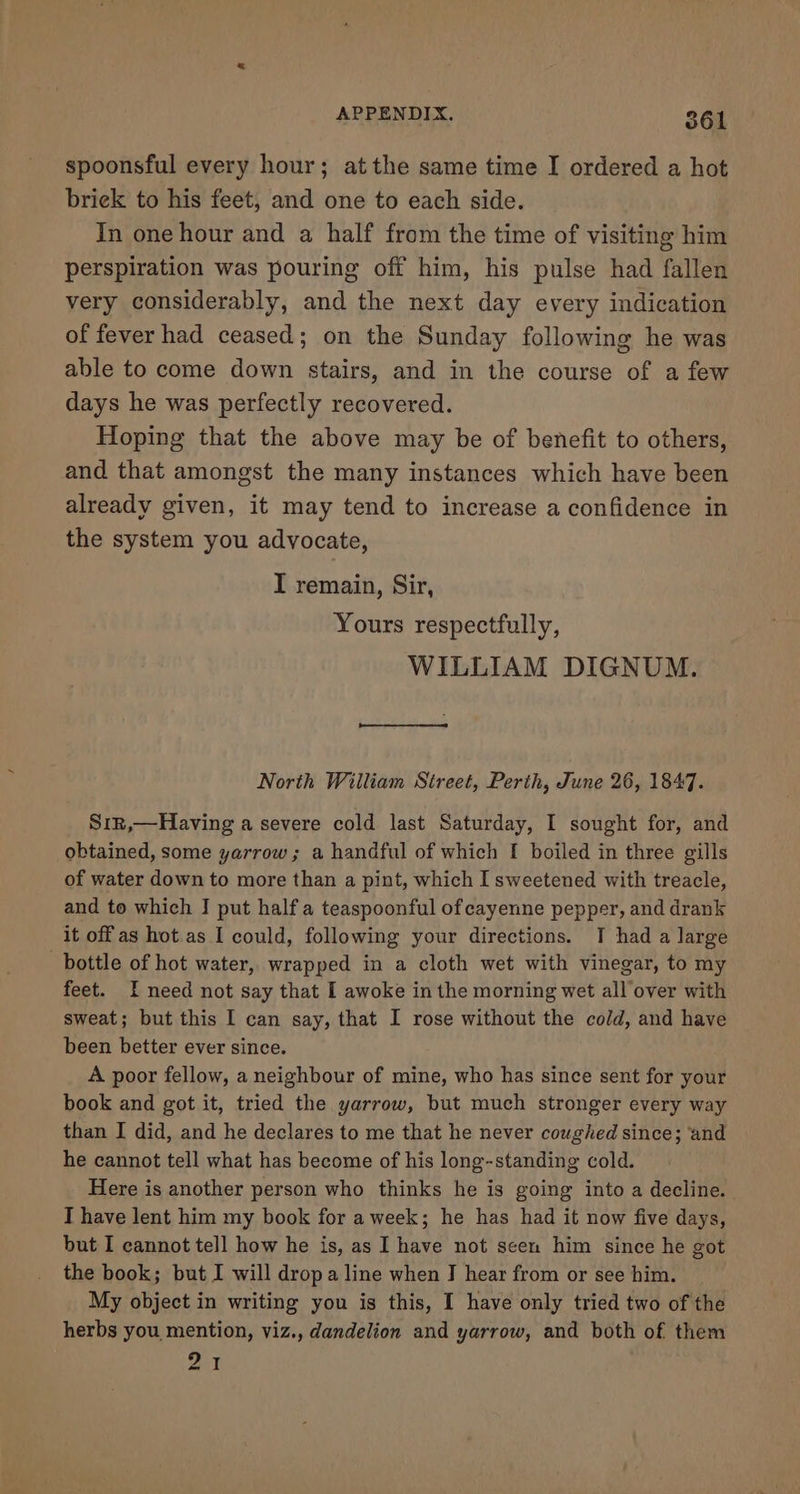 spoonsful every hour; atthe same time I ordered a hot brick to his feet, and one to each side. In one hour and a half from the time of visiting him perspiration was pouring off him, his pulse had fallen very considerably, and the next day every indication of fever had ceased; on the Sunday following he was able to come down stairs, and in the course of a few days he was perfectly recovered. Hoping that the above may be of benefit to others, and that amongst the many instances which have been already given, it may tend to increase a confidence in the system you advocate, I remain, Sir, Yours respectfully, WILLIAM DIGNUM. North William Street, Perth, June 26, 1847. Sir,—Having a severe cold last Saturday, I sought for, and obtained, some yarrow; a handful of which I boiled in three gills of water down to more than a pint, which I sweetened with treacle, and to which J put half a teaspoonful of cayenne pepper, and drank it off as hot as I could, following your directions. I had a large bottle of hot water, wrapped in a cloth wet with vinegar, to my feet. I need not say that I awoke in the morning wet all over with sweat; but this I can say, that I rose without the cold, and have been better ever since. A poor fellow, a neighbour of mine, who has since sent for your book and got it, tried the yarrow, but much stronger every way than I did, and he declares to me that he never coughed since; ‘and he cannot tell what has become of his long-standing cold. Here is another person who thinks he is going into a decline. I have lent him my book for a week; he has had it now five days, but I cannot tell how he is, as I have not seen him since he got the book; but I will drop a line when J hear from or see him. My object in writing you is this, I have only tried two of the herbs you mention, viz., dandelion and yarrow, and both of them wal fn