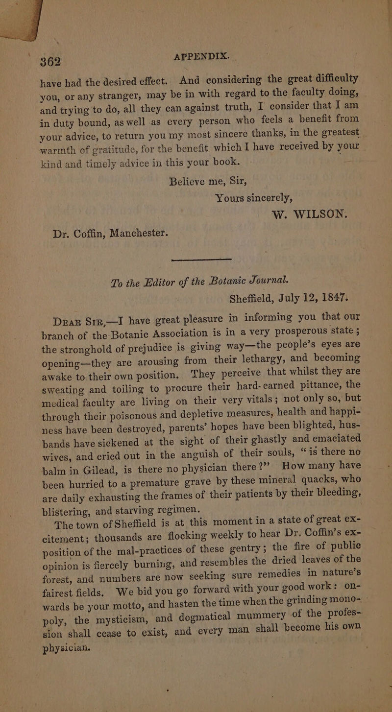 have had the desired effect. And considering the great difficulty you, or any stranger, may be in with regard to the faculty doing, and trying to do, all they can against truth, I consider that 1 am in duty bound, as well as every person who feels a benefit from your advice, to return you my most sincere thanks, in the greatest warmth of gratitude, for the benefit which I have received by your kind and timely advice in this your book. Believe me, Sir, Yours sincerely, W. WILSON. Dr. Coffin, Manchester. To the Editor of the Botanic Journal. Sheffield, July 12, 1847. Dear Srz,—I have great pleasure in informing you that our branch of the Botanic Association is in a very prosperous ‘state 5 the stronghold of prejudice is giving way—the people’s eyes are ing from their lethargy, and becoming opening—they are arousl awake to their own position. They perceive that whilst they are sweating and toiling to procure their hard-earned pittance, the medical faculty are living on their very vitals; not only so, but through their poisonous and depletive measures, health and happi- ness have been destroyed, parents’ hopes have been blighted, hus- bands have sickened at the sight of their ghastly and emaciated wives, and cried out in the anguish of their souls, “is there no balm in Gilead, is there no physician there 2”? How many have been hurried to a premature grave by these mineral quacks, who are daily exhausting the frames of their patients by their bleeding, blistering, and starving regimen. The town of Sheffield is at this moment in a state of great ex- citement; thousands are flocking weekly to hear Dr. Coffin’s ex- position of the mal-practices of these gentry; the fire of public and resembles the dried leaves of the opinion is fiercely burning, dies in nature’s forest, and numbers are now seeking sure reme fairest fields. We bid you go forward with your good work: on- wards be your motto, and hasten the time when the grinding mono- ~ poly, the mysticism, and dogmatical mummery of the profes- sion shall cease to exist, and every man. shall become his own physician.