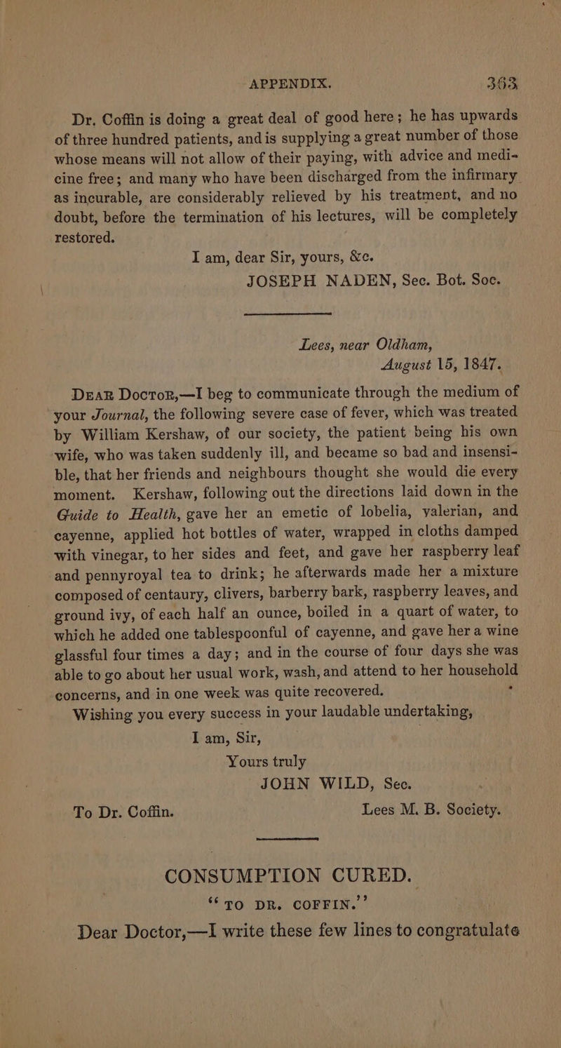 Dr. Coffin is doing a great deal of good here; he has upwards of three hundred patients, and is supplying a great number of those whose means will not allow of their paying, with advice and medi- cine free; and many who have been discharged from the infirmary as incurable, are considerably relieved by his treatment, and no doubt, before the termination of his lectures, will be completely restored. I am, dear Sir, yours, &amp;c. JOSEPH NADEN, Sec. Bot. Soc. Lees, near Oldham, August 15, 1847. Deak Doctor,—I beg to communicate through the medium of your Journal, the following severe case of fever, which was treated by William Kershaw, of our society, the patient being his own wife, who was taken suddenly ill, and became so bad and insensi- ble, that her friends and neighbours thought she would die every moment. Kershaw, following out the directions laid down in the Guide to Health, gave her an emetic of lobelia, yalerian, and cayenne, applied hot bottles of water, wrapped in cloths damped with vinegar, to her sides and feet, and gave her raspberry leaf and pennyroyal tea to drink; he afterwards made her a mixture composed of centaury, clivers, barberry bark, raspberry leaves, and ground ivy, of each half an ounce, boiled in a quart of water, to which he added one tablespoonful of cayenne, and gave her a wine glassful four times a day; and in the course of four days she was able to go about her usual work, wash, and attend to her household concerns, and in one week was quite recovered. 4 Wishing you every success in your laudable undertaking, I an, Sir, Yours truly JOHN WILD, Sec. To Dr. Coffin. Lees M. B. Society. CONSUMPTION CURED. ‘TO DR. COFFIN.’ Dear Doctor,—I write these few lines to congratulate