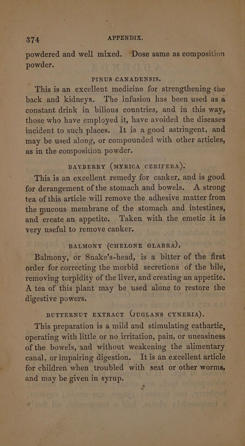 powdered and well mixed. “Dose same as composition powder. PINUS CANADENSIS. This is an excellent medicine for strengthening the back and kidneys. The infusion has been used as a constant drink in bilious countries, and in this way, those who have employed it, have avoided the diseases incident to such places. It is a good astringent, and may be used along, or compounded with other articles, as in the composition powder. BAYBERRY (MYRICA CERIFERA). This is an excellent remedy for canker, and is good for derangement of the stomach and bowels. A strong tea of this article will remove the adhesive matter from the mucous membrane of the stomach and intestines, and create an appetite. Taken with the emetic it is very useful to remove canker. BALMONY (CHELONE GLABRA). Balmony, or Snake’s-head, is a bitter of the first order for correcting the morbid secretions of the bile, removing torpidity of the liver, and creating an appetite. A tea of this plant may be used alone to restore the digestive powers. . BUTTERNUT EXTRACT (JUGLANS CYNERIA). This preparation is a mild and stimulating cathartic, operating with little or no irritation, pain, or uneasiness of the bowels, and without weakening the alimentary canal, or impairing digestion. It is an excellent article for children when troubled with seat or other worms, and may be given in syrup.